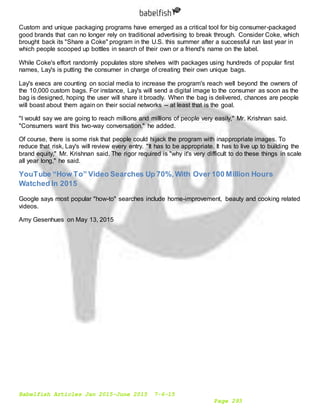 Babelfish Articles Jan 2015-June 2015 7-6-15
Page 293
Custom and unique packaging programs have emerged as a critical tool for big consumer-packaged
good brands that can no longer rely on traditional advertising to break through. Consider Coke, which
brought back its "Share a Coke" program in the U.S. this summer after a successful run last year in
which people scooped up bottles in search of their own or a friend's name on the label.
While Coke's effort randomly populates store shelves with packages using hundreds of popular first
names, Lay's is putting the consumer in charge of creating their own unique bags.
Lay's execs are counting on social media to increase the program's reach well beyond the owners of
the 10,000 custom bags. For instance, Lay's will send a digital image to the consumer as soon as the
bag is designed, hoping the user will share it broadly. When the bag is delivered, chances are people
will boast about them again on their social networks -- at least that is the goal.
"I would say we are going to reach millions and millions of people very easily," Mr. Krishnan said.
"Consumers want this two-way conversation," he added.
Of course, there is some risk that people could hijack the program with inappropriate images. To
reduce that risk, Lay's will review every entry. "It has to be appropriate. It has to live up to building the
brand equity," Mr. Krishnan said. The rigor required is "why it's very difficult to do these things in scale
all year long," he said.
YouTube “How To” Video Searches Up 70%,With Over 100 Million Hours
Watched In 2015
Google says most popular "how-to" searches include home-improvement, beauty and cooking related
videos.
Amy Gesenhues on May 13, 2015
 
