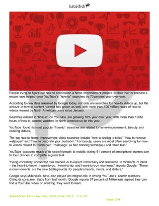 Babelfish Articles Jan 2015-June 2015 7-6-15
Page 294
People trying to figure out how to accomplish a home improvement project, fix their hair or prepare a
recipe have helped grow YouTube’s “how-to” searches by 70 percent year-over-year.
According to new data released by Google today, not only are searches for how-to videos up, but the
amount of how-to content viewed has grown as well, with more than 100 million hours of how-to
videos viewed by North American users since January.
Searches related to “how-to” on YouTube are growing 70% year over year, with more than 100M
hours of how-to content watched in North America so far this year.
YouTube found its most popular “how-to” searches are related to home-improvement, beauty and
cooking videos.
The top how-to home improvement video searches include “how to unclog a toilet,” “how to remove
wallpaper” and “how to decorate your bedroom.” For beauty, users are most often searching for how-
to videos related to “prom hair,” “balayage” (a hair coloring technique) and “man bun.”
YouTube accounts much of its search growth to mobile, noting 91 percent of smartphone owners turn
to their phones to complete a given task.
“Being constantly connected has trained us to expect immediacy and relevance in moments of intent
– the I-want-to-know, I-want-to-go, I-want-to-do and I-want-to-buy moments,” reports Google, “These
micro-moments are the new battlegrounds for people’s hearts, minds, and dollars.”
Google says Millennials have also played an integral role in driving YouTube’s search numbers.
Citing its consumer study from last month, Google reports 67 percent of Millennials agreed they can
find a YouTube video on anything they want to learn.
 