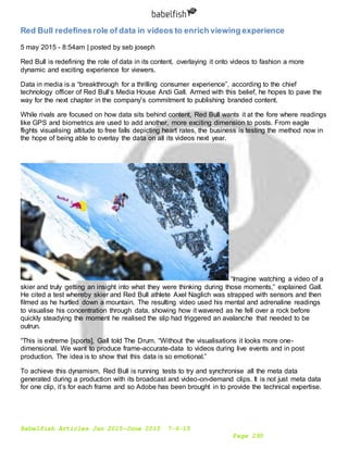 Babelfish Articles Jan 2015-June 2015 7-6-15
Page 295
Red Bull redefinesrole of data in videos to enrich viewing experience
5 may 2015 - 8:54am | posted by seb joseph
Red Bull is redefining the role of data in its content, overlaying it onto videos to fashion a more
dynamic and exciting experience for viewers.
Data in media is a “breakthrough for a thrilling consumer experience”, according to the chief
technology officer of Red Bull’s Media House Andi Gall. Armed with this belief, he hopes to pave the
way for the next chapter in the company’s commitment to publishing branded content.
While rivals are focused on how data sits behind content, Red Bull wants it at the fore where readings
like GPS and biometrics are used to add another, more exciting dimension to posts. From eagle
flights visualising altitude to free falls depicting heart rates, the business is testing the method now in
the hope of being able to overlay the data on all its videos next year.
“Imagine watching a video of a
skier and truly getting an insight into what they were thinking during those moments,” explained Gall.
He cited a test whereby skier and Red Bull athlete Axel Naglich was strapped with sensors and then
filmed as he hurtled down a mountain. The resulting video used his mental and adrenaline readings
to visualise his concentration through data, showing how it wavered as he fell over a rock before
quickly steadying the moment he realised the slip had triggered an avalanche that needed to be
outrun.
“This is extreme [sports], Gall told The Drum. “Without the visualisations it looks more one-
dimensional. We want to produce frame-accurate-data to videos during live events and in post
production. The idea is to show that this data is so emotional.”
To achieve this dynamism, Red Bull is running tests to try and synchronise all the meta data
generated during a production with its broadcast and video-on-demand clips. It is not just meta data
for one clip, it’s for each frame and so Adobe has been brought in to provide the technical expertise.
 