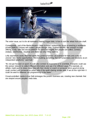 Babelfish Articles Jan 2015-June 2015 7-6-15
Page 296
The wider issue, as it is for all marketers chasing bigger data, is how to sort the wheat from the chaff.
Consequently, part of the Media House’s “data in media” endeavours focus on erecting a worldwide
private platform it hopes will connect people through data. Dubbed eAURA, the concept is a hub
offering a truly safe and secure platform for personal insights that people can collect, connect,
analyse, synchronise, visualise and share but only if they want to.
Lofty aspirations aside, Red Bull wants the portal to function as a service for fans and a way to
uncover new media opportunities. “We’re building something that isn’t proprietary and functions as an
independent [platform],” said Gall.
“It’s not just focused on sport. It could also connect to musicians or to scientists. Everyone could use
this sensor network to collect different information and use it for different ways. For example, an
athlete might want to share meta data with their doctor or coach or someone who’s good at skiing
could connect with someone on either side of the world sharing similar data. If we do this right then it
could be used to influence our programming in the future.”
Crowd-controlled media is how Gall envisages the portal’s business use, creating new channels that
are shaped around peoples’ meta data.
 