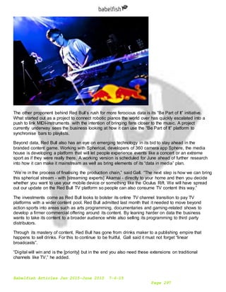 Babelfish Articles Jan 2015-June 2015 7-6-15
Page 297
The other proponent behind Red Bull’s rush for more ferocious data is its “Be Part of It” initiative.
What started out as a project to connect robotic pianos the world over has quickly escalated into a
push to link MIDI-instruments with the intention of bringing fans closer to the music. A project
currently underway sees the business looking at how it can use the “Be Part of It” platform to
synchronise bars to playlists.
Beyond data, Red Bull also has an eye on emerging technology in its bid to stay ahead in the
branded content game. Working with Spherical, developers of 360 camera app Sphere, the media
house is developing a platform that will let people experience events like a concert or an extreme
sport as if they were really there. A working version is scheduled for June ahead of further research
into how it can make it mainstream as well as bring elements of its “data in media” plan.
“We’re in the process of finalising the production chain,” said Gall. “The next step is how we can bring
this spherical stream - with [streaming experts] Akamai - directly to your home and then you decide
whether you want to use your mobile device or something like the Oculus Rift. We will have spread
out our update on the Red Bull TV platform so people can also consume TV content this way.”
The investments come as Red Bull looks to bolster its online TV channel transition to pay TV
platforms with a wider content pool. Red Bull admitted last month that it needed to move beyond
action sports into areas such as arts programming, documentaries and gaming-related shows to
develop a firmer commercial offering around its content. By leaning harder on data the business
wants to take its content to a broader audience while also selling its programming to third party
distributors.
Through its mastery of content, Red Bull has gone from drinks maker to a publishing empire that
happens to sell drinks. For this to continue to be fruitful, Gall said it must not forget “linear
broadcasts”.
“Digital will win and is the [priority] but in the end you also need these extensions on traditional
channels like TV,” he added.
 
