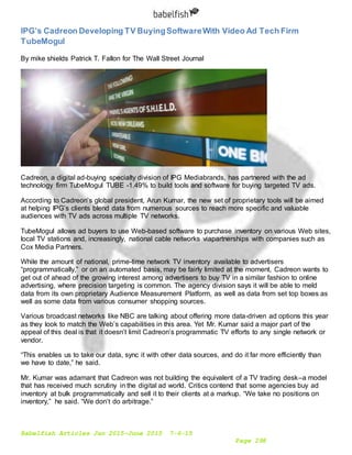 Babelfish Articles Jan 2015-June 2015 7-6-15
Page 298
IPG’s Cadreon Developing TV BuyingSoftwareWith Video Ad Tech Firm
TubeMogul
By mike shields Patrick T. Fallon for The Wall Street Journal
Cadreon, a digital ad-buying specialty division of IPG Mediabrands, has partnered with the ad
technology firm TubeMogul TUBE -1.49% to build tools and software for buying targeted TV ads.
According to Cadreon’s global president, Arun Kumar, the new set of proprietary tools will be aimed
at helping IPG’s clients blend data from numerous sources to reach more specific and valuable
audiences with TV ads across multiple TV networks.
TubeMogul allows ad buyers to use Web-based software to purchase inventory on various Web sites,
local TV stations and, increasingly, national cable networks viapartnerships with companies such as
Cox Media Partners.
While the amount of national, prime-time network TV inventory available to advertisers
“programmatically,” or on an automated basis, may be fairly limited at the moment, Cadreon wants to
get out of ahead of the growing interest among advertisers to buy TV in a similar fashion to online
advertising, where precision targeting is common. The agency division says it will be able to meld
data from its own proprietary Audience Measurement Platform, as well as data from set top boxes as
well as some data from various consumer shopping sources.
Various broadcast networks like NBC are talking about offering more data-driven ad options this year
as they look to match the Web’s capabilities in this area. Yet Mr. Kumar said a major part of the
appeal of this deal is that it doesn’t limit Cadreon’s programmatic TV efforts to any single network or
vendor.
“This enables us to take our data, sync it with other data sources, and do it far more efficiently than
we have to date,” he said.
Mr. Kumar was adamant that Cadreon was not building the equivalent of a TV trading desk–a model
that has received much scrutiny in the digital ad world. Critics contend that some agencies buy ad
inventory at bulk programmatically and sell it to their clients at a markup. “We take no positions on
inventory,” he said. “We don’t do arbitrage.”
 