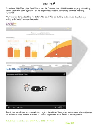 Babelfish Articles Jan 2015-June 2015 7-6-15
Page 299
TubeMogul Chief Executive Brett Wilson said the Cadreon deal didn’t limit the company from inking
similar deals with other agencies. But he emphasized that this partnership wouldn’t be easily
replicated.
“We’ve never done a deal like this before,” he said. “We are building out software together, and
putting a dedicated team on this project.”
Reddit Builds Out Video Capability
Reddit, the social news source and ‘front page of the Internet’ has grown to enormous size– with over
170 million monthly viewers and over 6.7 billion page views in the month of January alone.
 