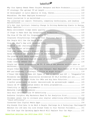 Babelfish Articles Jan 2015-June 2015 7-6-15
Page 3
Why Your Agency Needs Fewer Project Managers and More Producers .......... 103
TV strategy: The optimal TV ad length ................................... 105
4G Development in Latin America Is Slow, Uneven.......................... 110
Wearables: The Next Employee Accessory? ................................. 112
Brand journalism to go mainstream ....................................... 114
The connected car report: Forecasts, competing technologies, and leading
manufacturers........................................................... 115
It's Not Just Cyclical: Industry Change Is Driving Marketing Giants to Review
Media Agencies.......................................................... 118
Media environment trumps media quality .................................. 119
10 Steps to Make Each Day Exceptionally Productive....................... 120
The Rise Of The SSP For Programmatic TV ................................. 122
Corporate Storytelling: Coming To Your Emotional Rescue.................. 123
How People Will Use the Apple Watch ..................................... 124
From F8: What’s New with Facebook Video ................................. 126
Facebook video challenges YouTube ....................................... 127
Copy for faster ad strategy ............................................. 128
Você quer mesmo deixar o Brasil? Tem certeza?............................ 130
Havas Worldwide CEO Andrew Benett on the Reality of Digital TV ........... 132
The problem with media agencies... ...................................... 133
Young people see more than 20 hours of online video versus only 8 TV ..... 135
Video viewers demand choice ............................................. 136
Google vai vender propagandas de TV. E isso é uma péssima notícia para as
emissoras............................................................... 137
Google Fiber May Have Created a Game-Changer: Real Measurement of TV Ad Views138
WPP and dunnhumby - Strategic Positive At Right Price.................... 139
L'Oreal USA Moves to Make All Types of Ads -- Online and Off -- 'Shoppable'141
Moradores das favelas brasileiras movimentam R$ 68,6 bilhões por ano ..... 141
SXSW Interactive Panel Picks for CMOs and Big Data Futurists ............. 143
O melhor palestrante do mundo: desconstrução da apresentação campeã ...... 145
Canais de TV também adotam modelo de mídia programática.................. 147
Creativity is key to programmatic ....................................... 148
MediaCom tightens procedures ............................................ 149
Data Will De-Commoditize TV Advertising ................................. 149
Audience Insights: Why Marketers Need To Put Analytics First ............. 152
Uncommon sense: how to increase your digital advertising effectiveness through
'reach efficiency'...................................................... 154
Connected Cars Digital Media Apps ....................................... 156
Big Brands Find Data Is As Much A People Challenge As A Technology Challenge159
Meerkat for iOS Lets You Live Stream Video to Your Twitter Followers ..... 161
Tim Cook Says the Upcoming Apple Watch Will Replace Your Car Keys ........ 161
 
