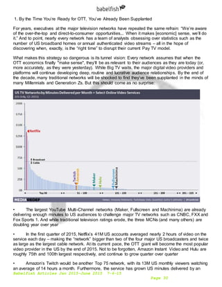 Babelfish Articles Jan 2015-June 2015 7-6-15
Page 30
1. By the Time You’re Ready for OTT, You’ve Already Been Supplanted
For years, executives at the major television networks have repeated the same refrain: “We’re aware
of the over-the-top and direct-to-consumer opportunities... When it makes [economic] sense, we’ll do
it.” And to point, nearly every network has a team of analysts obsessing over statistics such as the
number of US broadband homes or annual authenticated video streams – all in the hope of
discovering when, exactly, is the “right time” to disrupt their current Pay TV model.
What makes this strategy so dangerous is its tunnel vision: Every network assumes that when the
OTT economics finally "make sense", they’ll be as relevant to their audiences as they are today (or,
more accurately, as they were yesterday). While Big TV waits, the major digital video providers and
platforms will continue developing deep, routine and lucrative audience relationships. By the end of
the decade, many traditional networks will be shocked to find they’ve been supplanted in the minds of
many Millennials and Generation Zs. But this should come as no surprise:
• The largest YouTube Multi-Channel networks (Maker, Fullscreen and Machinima) are already
delivering enough minutes to US audiences to challenge major TV networks such as CNBC, FXX and
Fox Sports 1. And while traditional television ratings erode, the three MCNs (and many others) are
doubling year over year
• In the first quarter of 2015, Netflix’s 41M US accounts averaged nearly 2 hours of video on the
service each day – making the “network” bigger than two of the four major US broadcasters and twice
as large as the largest cable network. At its current pace, the OTT giant will become the most popular
video provider in the US by the end of 2015. Not to be forgotten, Amazon Instant Video and Hulu are
roughly 75th and 100th largest respectively, and continue to grow quarter over quarter
• Amazon’s Twitch would be another Top 75 network, with its 13M US monthly viewers watching
an average of 14 hours a month. Furthermore, the service has grown US minutes delivered by an
 