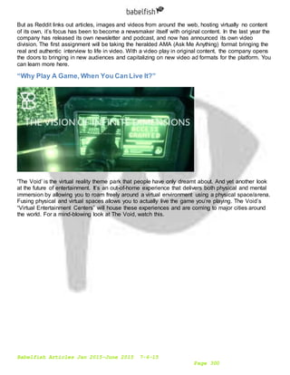 Babelfish Articles Jan 2015-June 2015 7-6-15
Page 300
But as Reddit links out articles, images and videos from around the web, hosting virtually no content
of its own, it’s focus has been to become a newsmaker itself with original content. In the last year the
company has released its own newsletter and podcast, and now has announced its own video
division. The first assignment will be taking the heralded AMA (Ask Me Anything) format bringing the
real and authentic interview to life in video. With a video play in original content, the company opens
the doors to bringing in new audiences and capitalizing on new video ad formats for the platform. You
can learn more here.
“Why Play A Game, When You Can Live It?”
'The Void’ is the virtual reality theme park that people have only dreamt about. And yet another look
at the future of entertainment. It’s an out-of-home experience that delivers both physical and mental
immersion by allowing you to roam freely around a virtual environment using a physical space/arena.
Fusing physical and virtual spaces allows you to actually live the game you’re playing. The Void’s
“Virtual Entertainment Centers” will house these experiences and are coming to major cities around
the world. For a mind-blowing look at The Void, watch this.
 