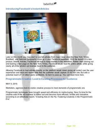 Babelfish Articles Jan 2015-June 2015 7-6-15
Page 301
Introducing Facebook’s InstantArticles
Later on this month you may start to see full articles from major news sites like New York Times,
Buzzfeed, and National Geographic show up in your Facebook newsfeed. With the launch of a new
product, Instant Articles, Facebook will look to keep readers in the newsfeed. Rather than clicking out
and loading a new page on the New York Times, Facebook would host the entire article, while giving
nearly all of the article’s ad revenue back to the publisher.
Allowing Facebook to host articles directly on the platform would mean giving up control over the user
experience and back end reader data that the publisher would capture on its own site. But with a
potential reach of 1.4 billion users worldwide, its hard to pass up. You can read more here.
Programmatic Creative: Look to Existing Processes for Guidance
MAY 5, 2015
Marketers, agencies look to evolve creative process to meet demands of programmatic era
Programmatic techniques have brought speed and efficiency to media buying. Now it’s time for the
creative side of the ad business to follow suit and become more efficient, nimble and innovative,
according to an eMarketer report, “Creating Ads on the Fly: Fostering Creativity in the Programmatic
Era.”
 
