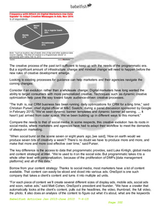 Babelfish Articles Jan 2015-June 2015 7-6-15
Page 302
The creative process of the past isn’t sufficient to keep up with the needs of the programmatic era.
But a significant amount of infrastructure change and mindset change will need to happen before the
new rules of creative development emerge.
Looking to existing processes for guidance can help marketers and their agencies navigate the
coming changes:
Consider it an evolution rather than a wholesale change: Digital marketers have long wanted the
ability to target consumers with more personalized creative. Techniques such as dynamic creative
optimization help pave the way toward future audience-driven creative processes.
“The truth is, our CRM business has been running daily optimizations for CRM for a long time,” said
Christian Purser, chief digital officer at M&C Saatchi, during a panel discussion sponsored by Google
in February 2015. “We’ve seen dynamic banner templates and dynamic banner ad serving. ... It
hasn’t just arrived from outer space. We’ve been building up in different ways to this moment.”
Compare the needs to that of social media: In some respects, this creative evolution has its roots in
social media, where marketers and agencies have had to adapt their workflow to meet the demands
of always-on marketing.
“When social burst on the scene seven or eight years ago, [we said], ‘How on earth would we
produce seven bits of creativity a week?’ There’s no doubt we have to produce more and more, and
make that more and more cost effective over time,” said Purser.
The key difference is the access to data that programmatic provides, said Luke Kintigh, global media
and content strategist at Intel. “We’re used to it on the social side. But programmatic takes it to a
whole other level with personalization, because of the proliferation of DMPs [data management
platforms] and all of this data.”
Borrow from your content strategy: Thanks to social media, most marketers have a lot of content
available. That content can easily be sliced and diced into various ads. OneSpot is one such
company that takes a client’s content and turns it into multiple ad units.
“For each piece of content we’ll create several different sizes of display ads, mobile ads, social ads
and soon, native ads,” said Matt Cohen, OneSpot’s president and founder. “We have a crawler that
automatically looks at the client’s content, pulls out the headlines, the video, thumbnail, the full video,
the photo. It also does an analysis of the content to figure out what it’s about, what are the keywords
 