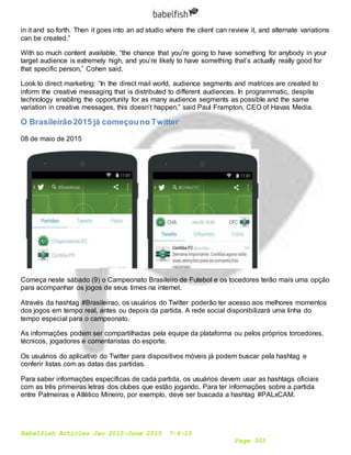 Babelfish Articles Jan 2015-June 2015 7-6-15
Page 303
in it and so forth. Then it goes into an ad studio where the client can review it, and alternate variations
can be created.”
With so much content available, “the chance that you’re going to have something for anybody in your
target audience is extremely high, and you’re likely to have something that’s actually really good for
that specific person,” Cohen said.
Look to direct marketing: “In the direct mail world, audience segments and matrices are created to
inform the creative messaging that is distributed to different audiences. In programmatic, despite
technology enabling the opportunity for as many audience segments as possible and the same
variation in creative messages, this doesn’t happen,” said Paul Frampton, CEO of Havas Media.
O Brasileirão2015 já começouno Twitter
08 de maio de 2015
Começa neste sábado (9) o Campeonato Brasileiro de Futebol e os tocedores terão mais uma opção
para acompanhar os jogos de seus times na internet.
Através da hashtag #Brasileirao, os usuários do Twitter poderão ter acesso aos melhores momentos
dos jogos em tempo real, antes ou depois da partida. A rede social disponibilizará uma linha do
tempo especial para o campeonato.
As informações podem ser compartilhadas pela equipe da plataforma ou pelos próprios torcedores,
técnicos, jogadores e comentaristas do esporte.
Os usuários do aplicativo do Twitter para dispositivos móveis já podem buscar pela hashtag e
conferir listas com as datas das partidas.
Para saber informações específicas de cada partida, os usuários devem usar as hashtags oficiais
com as três primeiras letras dos clubes que estão jogando. Para ter informações sobre a partida
entre Palmeiras e Atlético Mineiro, por exemplo, deve ser buscada a hashtag #PALxCAM.
 