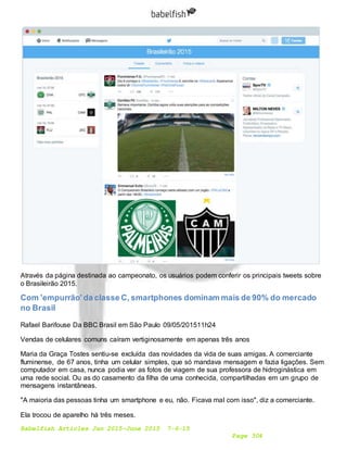 Babelfish Articles Jan 2015-June 2015 7-6-15
Page 304
Através da página destinada ao campeonato, os usuários podem conferir os principais tweets sobre
o Brasileirão 2015.
Com 'empurrão' da classe C, smartphones dominam mais de 90% do mercado
no Brasil
Rafael Barifouse Da BBC Brasil em São Paulo 09/05/201511h24
Vendas de celulares comuns caíram vertiginosamente em apenas três anos
Maria da Graça Tostes sentiu-se excluída das novidades da vida de suas amigas. A comerciante
fluminense, de 67 anos, tinha um celular simples, que só mandava mensagem e fazia ligações. Sem
computador em casa, nunca podia ver as fotos de viagem de sua professora de hidroginástica em
uma rede social. Ou as do casamento da filha de uma conhecida, compartilhadas em um grupo de
mensagens instantâneas.
"A maioria das pessoas tinha um smartphone e eu, não. Ficava mal com isso", diz a comerciante.
Ela trocou de aparelho há três meses.
 