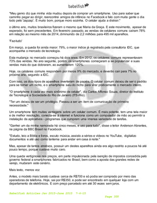Babelfish Articles Jan 2015-June 2015 7-6-15
Page 305
"Meu genro diz que minha vida mudou depois de comprar um smartphone. Uso para saber que
caminho pegar ao dirigir, reencontrei amigos de infância no Facebook e falo com muita gente o dia
todo pelo 'zapzap'. É muito bom, porque moro sozinha. O celular ajuda a distrair."
o último ano, muitos brasileiros fizeram o mesmo que Maria da Graça. E este movimento, apesar de
esperado, foi sem precedentes. Em fevereiro passado, as vendas de celulares comuns caíram 78%
em relação ao mesmo mês de 2014, diminuindo de 2,2 milhões para 495 mil aparelhos.
'Faz-tudo'
Em março, a queda foi ainda maior: 79%, o maior índice já registrado pela consultoria IDC, que
acompanha o mercado de tecnologia.
Esta mudança no mercado começou há dois anos. Em 2012, os celulares comuns representavam
73% das vendas. No ano seguinte, porém, os smartphones começaram a se popularizar e suas
vendas mais do que dobraram, ao aumentarem 120%.
Hoje, os celulares comuns respondem por meros 9% do mercado, e deverão cair para 7% no
próximo ano, segundo a IDC.
Com isso, os dois tipos de aparelhos inverteram de papéis. O celular comum deixou de ser o padrão
para se tornar um nicho, e o smartphone saiu do nicho para virar praticamente o mercado inteiro.
"O smartphone é cada vez mais sinônimo de celular", diz Carlos Affonso Souza, diretor do Instituto
de Tecnologia e Sociedade do Rio de Janeiro (ITS-Rio).
"Ter um deixou de ser um privilégio. Passou a ser um item de comunicação de primeira
necessidade."
Um smartphone tem muitas vantagens sobre um celular comum. É mais potente, tem uma tela maior
e de melhor resolução, conecta-se à internet e funciona como um computador de mão ao permitir a
instalação de aplicativos - programas que cumprem uma imensa variedade de tarefas.
"Ganhei um da minha namorada há cinco meses, e uso para tudo", disse o leitor Anderson Abrantes,
na página da BBC Brasil no Facebook.
"Estudo, leio a Bíblia e livros, escuto música, assisto a séries e vídeos no YouTube, digitalizo
documentos e até uso como lanterna para andar em casa à noite."
Mas, apesar de tantos atrativos, possuir um destes aparelhos ainda era algo restrito a poucos há até
pouco tempo, porque custava muito caro.
Uma queda vertiginosa nos preços, em parte impulsionada pela isenção de impostos concedida pelo
governo federal a smartphones fabricados no Brasil, bem como a aposta das grandes redes de
varejo, mudaram este cenário.
Mais texto, menos voz
Antes, o modelo mais barato custava cerca de R$700 e só podia ser comprado por meio das
operadoras de telefonia. Hoje, sai por R$350, e pode ser encontrado em qualquer loja com um
departamento de eletrônicos. E com preço parcelado em até 30 vezes sem juros.
 