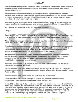 Babelfish Articles Jan 2015-June 2015 7-6-15
Page 306
"Com a facilidade de pagamento, a diferença entre a parcela de um smartphone e um celular comum
quase desaparece, e os consumidores optam por um aparelho mais sofisticado", diz o analista
Leonardo Munin, da IDC.
"Além disso, fabricantes criaram modelos que atendem algumas especificidades do mercado
brasileiro, como ter entrada para dois chips, algo que tem muita demanda por aqui, porque é comum
as pessoas terem linhas de diferentes operadoras para economizar na ligação. Tudo isso fez com
que a Classe C comprasse smartphones em peso."
De acordo com uma pesquisa do Google feita pelo instituto Data Popular, 47% dos brasileiros que
integram esta faixa de renda já possuem um smartphone, sua principal forma de acesso à internet.
Nas classes A e B, este índice é de 77% e 60% respectivamente.
Extinção?
Isso vem mudando a vida dos brasileiros. Usa-se cada vez menos o celular para falar, algo
substituído pelo envio de mensagens de texto ou voz por meio de aplicativos, como WhatsApp, Line,
Viber e Messenger. Alguns programas deste tipo já começam a oferecer ligações gratuitas.
"Minha mãe comprou seu primeiro smartphone neste ano. Usa mais WhatsApp em um dia do que eu
em um mês", afirma o leitor da BBC Oscar Scheepstra.
Em muitas partes do país onde os cabos de internet não chegam, o smartphone também representa
a única chance de se navegar na rede, por meio das antenas instaladas por operadoras. Isto é
particularmente forte na região Norte, onde 75,4% das residências se conectam pelo celular,
segundo a Pesquisa Nacional por Amostra de Domicílios (Pnad), do IBGE.
"Estamos vendo acontecer com o celular o mesmo que ocorreu com o computador há dez anos,
quando passamos a considerar que faltava algo essencial em um PC sem conexão à internet",
afirma Souza, do ITS-Rio. "Hoje, um celular mais simples parece ficar muito aquém das
possibilidades oferecidas por um smartphone."
No entanto, o celular tradicional dificilmente desaparecerá completamente do mercado, segundo
especialistas ouvidos pela BBC Brasil.
"Não vai deixar de existir, mas será um mercado ainda mais de nicho do que é hoje, dominado por
empresas, que precisam de celulares mais simples para dar a funcionários de baixo escalão", afirma
Munin, do IDC.
"Também pode substituir o telefone fixo, principalmente nas regiões rurais."
Souza concorda que as vendas deste tipo de aparelho nos próximos anos serão quase
insignificantes: "O casamento entre telefonia e internet veio para ficar".
26.mai.2015 - A Samsung divulgou nesta terça-feira (26) que vai lançar uma versão do smartphone
Galaxy S6 Edge temática do personagem Iron Man (Homem de Ferro), da Marvel. O aparelho tem o
mesmo hardware da versão anunciada em março pela empresa. No entanto, conta com as cores e
um carregador sem fio estilizado com as características do personagem, que está no filme "Os
Vingadores 2 - Era de Ultron". Essa versão especial estará disponível a partir de 27 de maio na
Coreia do Sul. China e Hong Kong começarão a vendê-lo em junho Leia mais Divulgação
 