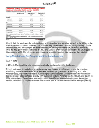 Babelfish Articles Jan 2015-June 2015 7-6-15
Page 308
It found that the start rates for both in-stream and interactive ads were just as high in the UK as in the
North American countries. However, the 50% and fully played rates dropped off significantly. For in-
stream video ads, for example, the start rate was actually highest in the UK, at 98.4%. However,
while the fully played rates in the US (81.4%) and Canada (73.6%) were admirable, the UK lagged by
this measure, at 66.6%. UK consumers, it seems, aren’t too good at finishing what they started.
Long Road Ahead for Programmatic in Latin America
MAY 7, 2015
In 2014, 0.0% viewability rate for programmatically purchased mobile display ads
Though estimates from platform to platform may vary, figures from Sizmek, one of the premium
advertising platforms worldwide, show just how far behindprogrammatic advertising is in Latin
America today, especially via mobile. According to Sizmek records, viewability rates for mobile and
desktop display ads purchased directly with publishers in Latin America reached 60.0% and 53.0% in
2014, respectively. Those levels seemed to mirror the different stage of development the region
exhibits, with desktop display ad viewability more or less at par with the worldwide average (54.4%).
 