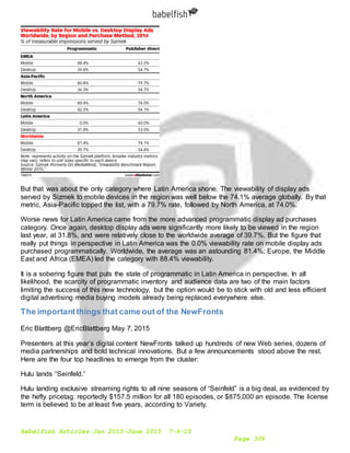 Babelfish Articles Jan 2015-June 2015 7-6-15
Page 309
But that was about the only category where Latin America shone. The viewability of display ads
served by Sizmek to mobile devices in the region was well below the 74.1% average globally. By that
metric, Asia-Pacific topped the list, with a 79.7% rate, followed by North America, at 74.0%.
Worse news for Latin America came from the more advanced programmatic display ad purchases
category. Once again, desktop display ads were significantly more likely to be viewed in the region
last year, at 31.8%, and were relatively close to the worldwide average of 39.7%. But the figure that
really put things in perspective in Latin America was the 0.0% viewability rate on mobile display ads
purchased programmatically. Worldwide, the average was an astounding 81.4%; Europe, the Middle
East and Africa (EMEA) led the category with 88.4% viewability.
It is a sobering figure that puts the state of programmatic in Latin America in perspective. In all
likelihood, the scarcity of programmatic inventory and audience data are two of the main factors
limiting the success of this new technology, but the option would be to stick with old and less efficient
digital advertising media buying models already being replaced everywhere else.
The importantthings that came out of the NewFronts
Eric Blattberg @EricBlattberg May 7, 2015
Presenters at this year’s digital content NewFronts talked up hundreds of new Web series, dozens of
media partnerships and bold technical innovations. But a few announcements stood above the rest.
Here are the four top headlines to emerge from the cluster:
Hulu lands “Seinfeld.”
Hulu landing exclusive streaming rights to all nine seasons of “Seinfeld” is a big deal, as evidenced by
the hefty pricetag: reportedly $157.5 million for all 180 episodes, or $875,000 an episode. The license
term is believed to be at least five years, according to Variety.
 