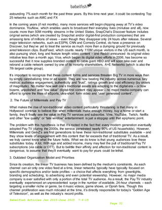Babelfish Articles Jan 2015-June 2015 7-6-15
Page 31
astounding 7% each month for the past three years. By this time next year, it could be contesting Top
25 networks such as AMC and FX
In the coming years (if not months), many more services will begin chipping away at TV’s video
dominance. YouNow, which enables users to broadcast their everyday lives (minutiae and all), now
counts more than 50M monthly streams in the United States. SnapChat’s Discover feature includes
original series (which are created by Snapchat and/or digital-first production companies) that are
amassing tens of millions of views – even though they disappear only 24 hours after release. Several
major television networks, such as ESPN, CNN and Comedy Central, do have a presence on
Discover, but they’ve yet to treat the service as much more than a dumping ground for previously
aired television clips. BuzzFeed, which counts nearly 110M unique visitors in the US each month, is
also pursuing short, long and feature length video content – and Reddit announced its original video
initiative less than a month ago. Vice, which began its digital video efforts in 2006, has become so
successful that it now supplies branded content to cable giant HBO and will soon take over and
rebrand a cable network owned by one of its minority shareholders, A+E Networks (which is also the
7th largest cable group).
It’s important to recognize that these content forms and services threaten Big TV in more ways than
by simply cannibalizing time or ad spend. They are now beating the industry across numerous key
metrics: audience engagement, authenticity and “trust”, ratings growth and cost efficiency (by orders
of magnitude). No matter how well one’s traditional assets are adapting to the digital era – or how
bizarre, unpolished and “low value” digital-first content may appear – no major media company can
afford to ignore the likes of eSports, ultra-short form video and “user generated content”.
2. The Future of Millennials and Pay TV
What makes the rise of non-traditional video content particularly threatening is that many in
Hollywood continue to believe that when millennials make enough money, buy a home or start a
family, they’ll finally see the value in Pay TV services and subscribe. Vine, YouTube, Twitch, Netflix
and other “low quality” or “late window” entertainment is just a stopgap until that epiphanic point.
The problem with this hypothesis is that it’s rooted in the fact that every modern generation eventually
adopted Pay TV (during the 2000s, the service penetrated nearly 90% of US households). However,
Millennials and Gen-Z’s are first generations to have these non-traditional substitutes available – and
they show levels of engagement with this content that far exceeds that of traditional TV. As a result,
we truly cannot know what the future holds. What we do know is that young audiences love these
substitutes today. A lot. With age and added income, many may feel the pull of traditional Pay TV
subscriptions (via cable or OTT). But to belittle their affinity and affection for non-traditional content is
dangerous; to assume that they’ll eventually want to pay for yours could be lethal.
3. Outdated Organization Model and Priorities
Since its creation, the linear TV business has been defined by the medium’s constraints. As each
channel can air only one video feed at a time, linear networks typically have typically focused on
specific demographics and/or taste profiles – a choice that affects everything from greenlights,
branding and scheduling, to advertising and even potential viewership. However, no major media
company is ever satisfied with only a portion of the total TV audience. As a result, the Pay TV industry
eventually experienced an unprecedented surge in the number of available, 24-hour channels – each
targeting a smaller niche or genre, be it music videos, game shows, or Oprah fans. Though this
channel proliferation was much ridiculed at the time, it’s directly responsible for today’s “Golden Age
of Television”, as well as the industry’s record profits.
 