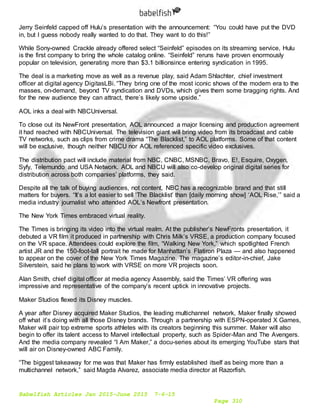 Babelfish Articles Jan 2015-June 2015 7-6-15
Page 310
Jerry Seinfeld capped off Hulu’s presentation with the announcement: “You could have put the DVD
in, but I guess nobody really wanted to do that. They want to do this!”
While Sony-owned Crackle already offered select “Seinfeld” episodes on its streaming service, Hulu
is the first company to bring the whole catalog online. “Seinfeld” reruns have proven enormously
popular on television, generating more than $3.1 billionsince entering syndication in 1995.
The deal is a marketing move as well as a revenue play, said Adam Shlachter, chief investment
officer at digital agency DigitasLBi. “They bring one of the most iconic shows of the modern era to the
masses, on-demand, beyond TV syndication and DVDs, which gives them some bragging rights. And
for the new audience they can attract, there’s likely some upside.”
AOL inks a deal with NBCUniversal.
To close out its NewFront presentation, AOL announced a major licensing and production agreement
it had reached with NBCUniversal. The television giant will bring video from its broadcast and cable
TV networks, such as clips from crime drama “The Blacklist,” to AOL platforms. Some of that content
will be exclusive, though neither NBCU nor AOL referenced specific video exclusives.
The distribution pact will include material from NBC, CNBC, MSNBC, Bravo, E!, Esquire, Oxygen,
Syfy, Telemundo and USA Network. AOL and NBCU will also co-develop original digital series for
distribution across both companies’ platforms, they said.
Despite all the talk of buying audiences, not content, NBC has a recognizable brand and that still
matters for buyers. “It’s a lot easier to sell ‘The Blacklist’ than [daily morning show] ‘AOL Rise,’” said a
media industry journalist who attended AOL’s Newfront presentation.
The New York Times embraced virtual reality.
The Times is bringing its video into the virtual realm. At the publisher’s NewFronts presentation, it
debuted a VR film it produced in partnership with Chris Milk’s VRSE, a production company focused
on the VR space. Attendees could explore the film, “Walking New York,” which spotlighted French
artist JR and the 150-foot-tall portrait he made for Manhattan’s Flatiron Plaza — and also happened
to appear on the cover of the New York Times Magazine. The magazine’s editor-in-chief, Jake
Silverstein, said he plans to work with VRSE on more VR projects soon.
Alan Smith, chief digital officer at media agency Assembly, said the Times’ VR offering was
impressive and representative of the company’s recent uptick in innovative projects.
Maker Studios flexed its Disney muscles.
A year after Disney acquired Maker Studios, the leading multichannel network, Maker finally showed
off what it’s doing with all those Disney brands. Through a partnership with ESPN-operated X Games,
Maker will pair top extreme sports athletes with its creators beginning this summer. Maker will also
begin to offer its talent access to Marvel intellectual property, such as Spider-Man and The Avengers.
And the media company revealed “I Am Maker,” a docu-series about its emerging YouTube stars that
will air on Disney-owned ABC Family.
“The biggest takeaway for me was that Maker has firmly established itself as being more than a
multichannel network,” said Magda Alvarez, associate media director at Razorfish.
 