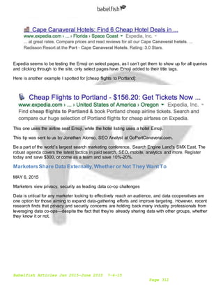 Babelfish Articles Jan 2015-June 2015 7-6-15
Page 312
Expedia seems to be testing the Emoji on select pages, as I can’t get them to show up for all queries
and clicking through to the site, only select pages have Emoji added to their title tags.
Here is another example I spotted for [cheap flights to Portland]:
This one uses the airline seat Emoji, while the hotel listing uses a hotel Emoji.
This tip was sent to us by Jonathan Alonso, SEO Analyst at GoPortCanaveral.com.
Be a part of the world’s largest search marketing conference, Search Engine Land's SMX East. The
robust agenda covers the latest tactics in paid search, SEO, mobile, analytics and more. Register
today and save $300, or come as a team and save 10%-20%.
MarketersShare Data Externally,Whether or Not They WantTo
MAY 6, 2015
Marketers view privacy, security as leading data co-op challenges
Data is critical for any marketer looking to effectively reach an audience, and data cooperatives are
one option for those aiming to expand data-gathering efforts and improve targeting. However, recent
research finds that privacy and security concerns are holding back many industry professionals from
leveraging data co-ops—despite the fact that they’re already sharing data with other groups, whether
they know it or not.
 