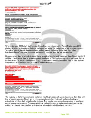 Babelfish Articles Jan 2015-June 2015 7-6-15
Page 313
When a January 2015 study by Forrester Consulting, commissioned by Adroit Digital, asked US
digital marketers and customer insights professionals about the challenges of using a data co-op—
“an online pool of shared shopper data as well as shared first-party digital data from other
brands/publishers”—privacy concerns and security controls were the top two worries.
However, more than one-third of respondents already shared or sold customer data. Nearly four in 10
said they made some data or analytics results available to their business partners, and more than a
third provided the same to customers. One in 10 were even considering selling data or data services
to customers and business partners, and 9% already did so.
The majority of digital marketers and customer insights professionals were also mixing their data with
that of outside sources. Nearly six in 10 respondents relied on third-party data moderately or
extensively to inform their digital media strategy. This can be even worse than working in a data co-
op—a second-party source; Forrester noted that “using ill-gotten or badly aggregated data can be
riskier than sharing data carefully and securely with select trusted business partners.”
 