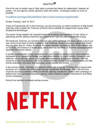 Babelfish Articles Jan 2015-June 2015 7-6-15
Page 315
Part of his role, he added, was to "help foster a process that allows for collaboration" between all
parties – his own agency, partner agencies, client and media – to leverage context as much as
possible.
TrueViewcoming to DoubleClick:User choice meets programmatic
Posted: Thursday, April 16, 2015
Today at Programmatic I/O in San Francisco, we are announcing our latest investment to help brands
make the most of digital: the TrueView ad format will be available for programmatic buying within
DoubleClick Bid Manager.
This launch brings together two important trends we’re seeing: the importance of user choice in
advertising and the ability to reach the right person at the right time with programmatic buying.
We introduced TrueView, an innovative cost-per-view (CPV) ad format, five years ago as a way to put
user choice at the heart of brand advertising. With TrueView, viewers choose to engage, and brands
only pay when they do. Today, the format is a brand mainstay, representing 85% of all in-stream ads
on YouTube. And based on a recent study, we’ve seen that two-thirds of TrueView campaigns deliver
significant lift in brand interest.
In parallel, programmatic buying has evolved from just a real-time bidding tool for direct response
campaigns to an important technology and data-driven solution for brand building. Across our own
platforms, we’ve seen the volume of programmatic transactions double year-over-year. With the
consumer journey now fractured into many "micro-moments" across screens, programmatic can help
brands understand and reach their audiences across devices and formats.
In the coming months, marketers and agencies will be able to buy the TrueView choice-based video
ad format on a cost-per-view (CPV) basis through DoubleClick Bid Manager. This is the first time
TrueView has been available outside of AdWords, allowing DoubleClick clients to take advantage of
features like cross-campaign frequency capping, unified audience insights, measurement and billing
across campaigns.
Some of our partners are already seeing success:
 