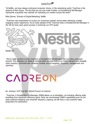 Babelfish Articles Jan 2015-June 2015 7-6-15
Page 316
"At Netflix, we have always embraced consumer choice. In the advertising world, TrueView is the
epitome of that choice. The fact that we can now scale it further via DoubleClick Bid Manager
represents a powerful new channel for marketing our content across the world."
Mike Zeman, Director of Digital Marketing, Netflix
“TrueView has empowered us to give our consumers greater choice while delivering a better
engaging viewer experience. As an early adopter of the TrueView beta in DoubleClick Bid Manager in
the UK we have seen great success in achieving our CPV goals.”
Nestlé UK
“We’re really excited to bring TrueView on DoubleClick Bid Manager into our video campaign
arsenal. This deepens our ability to achieve client success metrics on highly relevant and viewable
video inventory combined with universal controls around targeting, frequency management and
reporting.”
Ian Johnson, EVP and MD, Global Product at Cadreon
“TrueView in DoubleClick Bid Manager (DBM) allows us to strengthen our branding offering while
benefiting from significant efficiency gains. Once we can leverage DBM’s capabilities such as 3rd
party audience targeting and universal frequency capping, we will have a very powerful value
proposition for advertisers.”
 
