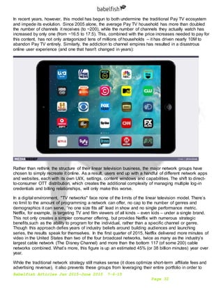 Babelfish Articles Jan 2015-June 2015 7-6-15
Page 32
In recent years, however, this model has begun to both undermine the traditional Pay TV ecosystem
and impede its evolution. Since 2005 alone, the average Pay TV household has more than doubled
the number of channels it receives (to ~200), while the number of channels they actually watch has
increased by only one (from ~16.5 to 17.5). This, combined with the price increases needed to pay for
this content, has not only antagonized tens of millions of households – it has driven nearly 10M to
abandon Pay TV entirely. Similarly, the addiction to channel empires has resulted in a disastrous
online user experience (and one that hasn't changed in years):
Rather than rethink the structure of their linear television business, the major network groups have
chosen to simply recreate it online. As a result, users end up with a handful of different network apps
and websites, each with its own UI/X, settings, content windows and capabilities. The shift to direct-
to-consumer OTT distribution, which creates the additional complexity of managing multiple log-in
credentials and billing relationships, will only make this worse.
In a digital environment, "TV networks" face none of the limits of the linear television model. There’s
no limit to the amount of programming a network can offer, no cap to the number of genres and
demographics it can serve, “no one size fits all” lead in show and no single performance metric.
Netflix, for example, is targeting TV and film viewers of all kinds – even kids – under a single brand.
This not only creates a simpler consumer offering, but provides Netflix with numerous strategic
benefits,such as the ability to program for the individual, rather than a specific channel or genre.
Though this approach defies years of industry beliefs around building audiences and launching
series, the results speak for themselves. In the first quarter of 2015, Netflix delivered more minutes of
video in the United States than two of the four broadcast networks, twice as many as the industry’s
largest cable network (The Disney Channel) and more than the bottom 117 (of some 200) cable
networks combined. What’s more, this figure is up an estimated 45% (or 38 billion minutes) year over
year.
While the traditional network strategy still makes sense (it does optimize short-term affiliate fees and
advertising revenue), it also prevents these groups from leveraging their entire portfolio in order to
 