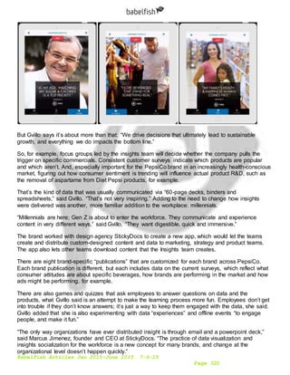 Babelfish Articles Jan 2015-June 2015 7-6-15
Page 320
But Gvillo says it’s about more than that: “We drive decisions that ultimately lead to sustainable
growth, and everything we do impacts the bottom line.”
So, for example, focus groups led by the insights team will decide whether the company pulls the
trigger on specific commercials. Consistent customer surveys indicate which products are popular
and which aren’t. And, especially important for the PepsiCo brand in an increasingly health-conscious
market, figuring out how consumer sentiment is trending will influence actual product R&D, such as
the removal of aspartame from Diet Pepsi products, for example.
That’s the kind of data that was usually communicated via “60-page decks, binders and
spreadsheets,” said Gvillo. “That’s not very inspiring.” Adding to the need to change how insights
were delivered was another, more familiar addition to the workplace: millennials.
“Millennials are here; Gen Z is about to enter the workforce. They communicate and experience
content in very different ways,” said Gvillo. “They want digestible, quick and immersive.”
The brand worked with design agency StickyDocs to create a new app, which would let the teams
create and distribute custom-designed content and data to marketing, strategy and product teams.
The app also lets other teams download content that the Insights team creates.
There are eight brand-specific “publications” that are customized for each brand across PepsiCo.
Each brand publication is different, but each includes data on the current surveys, which reflect what
consumer attitudes are about specific beverages, how brands are performing in the market and how
ads might be performing, for example.
There are also games and quizzes that ask employees to answer questions on data and the
products, what Gvillo said is an attempt to make the learning process more fun. Employees don’t get
into trouble if they don’t know answers; it’s just a way to keep them engaged with the data, she said.
Gvillo added that she is also experimenting with data “experiences” and offline events “to engage
people, and make it fun.”
“The only way organizations have ever distributed insight is through email and a powerpoint deck,”
said Marcus Jimenez, founder and CEO at StickyDocs. “The practice of data visualization and
insights socialization for the workforce is a new concept for many brands, and change at the
organizational level doesn’t happen quickly.”
 