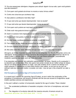 Babelfish Articles Jan 2015-June 2015 7-6-15
Page 322
12. Se uma espaçonave alienígena chegasse para abduzir alguém da sua sala, quem você gostaria
que eles levassem?
13. Com quem você gostaria de brincar no recreio e nunca brincou antes?
14. Conte uma coisa boa que aconteceu hoje.
15. Que palavra a professora mais falou hoje?
16. O que você acha que deveria fazer/aprender mais na escola?
17. O que você acha que deveria fazer/aprender menos na escola?
18. Com quem você poderia ser mais legal na sua classe?
19. Onde você mais gosta de brincar no recreio?
20. Quem é a pessoa mais engraçada na sua classe? E porque ele/ela é tão engraçado(a)?
21. Do que você mais gostou na hora do almoço (ou lanche)?
22. Se você fosse o professor/professora amanhã, o que você faria?
23. Tem alguém na sua classe que precisa ficar de castigo?
24. Se você pudesse trocar de lugar com alguém na classe, com quem trocaria? Por quê?
25. Me conte sobre três vezes diferentes em que você usou o seu lápis hoje na escola.
Até agora, as minhas respostas favoritas foram as das perguntas 12, 15 e 21. Perguntas como a do
"alienígena" deixa a criança expressar de forma não-ameaçadora quem eles preferiam não ter na
classe e abre o caminho para um diálogo sobre o por quê desse sentimento, possivelmente
revelando questões das quais você não fazia ideia antes.
E as respostas que ouvimos são realmente surpreendentes, as vezes. Quando eu fiz a pergunta 3,
eu descobri que um dos meus filhos não queria mais sentar do lado de um melhor amigo na classe -
não por um desejo de ser maldoso ou chato, mas pela vontade de ter a chance de interagir com
outras pessoas. À medida que os meus filhos ficarem mais velhos, eu sei que vou ter que me
esforçar cada vez mais para manter a conexão com eles - mas sei que o meu empenho vai valer a
pena.
Did Google just nail the Age of Contextat I/O?
In a recent post I outlined the upcoming Age of Context, an era in which the combination of the
prevalence of smartphones and sensors combined with the low-cost access to AI algorithms would
enable seamless services and experiences.
In the post I outlined a number of components needed for the age of context. These included
1. The accelerated proliferation of wearable computers in the form of smartphones and smart
watches.
2. The integration of on-device data with the massive amounts of sensors around us.
 
