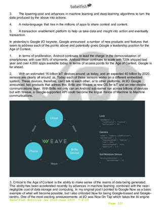 Babelfish Articles Jan 2015-June 2015 7-6-15
Page 323
3. The lowering-cost and advances in machine learning and deep learning algorithms to turn the
data produced by the above into actions.
4. A meta-language that ties in the millions of apps to share context and content.
5. A transaction enablement platform to help us take data and insight into action and eventually
transaction.
In yesterday’s Google I/O keynote, Google announced a number of new products and features that
seem to address each of the points above and potentially gives Google a leadership position for the
Age of Context.
1. In terms of proliferation, Android continues to lead the charge in the democratization of
smartphones with over 80% of shipments. Android Wear continues to scale with 720k shipped last
year and over 4,000 apps available today. In terms of access points for the Age of Context, Google is
far ahead.
2. With an estimated 16 billion IoT devices around us today, and an expected 40 billion by 2020,
sensors are clearly all around us. Today each of those sensors works on a different embedded
system. These devices, therefore, can’t talk to each other, or to other platforms. At I/O Google
announced two products that adress this: Brillo and Weave, a new OS for IoT and an inter-device
communications layer. With Brillo not only can an Android sub-kernel run across billions of devices
but with Weave, a Google-supported API could become the lingua franca of Machine to Machine
communications.
3. Critical to the Age of Context is the ability to make sense of the reams of data being generated.
This ability has been accelerated recently by advances in machine learning combined with the near-
negligible cost of data storage and computing. In my original post I pointed to Google Now as a basic
example of what will become possible, but I also criticized Now for being Google-biased and Google-
centric. One of the most exciting announcements at I/O was Now On Tap which takes the AI engine
 