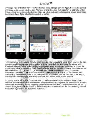 Babelfish Articles Jan 2015-June 2015 7-6-15
Page 324
of Google Now and rather than open Now to other apps, it brings Now into Apps. It allows the context
of the app to be passed into Google’s AI engine and for Google’s vast repository to add value within
the app. So a conversation about dinner might tap into a restaurant database and enable a seamless
booking via Open Table all within the context of a chat.
4. In my original post I argued that who would own the interconnections (deep-links) between the app
economy would own the new age of context and that he battle lines were being drawn now with
Facebook, Google, Yahoo and a number of startups all seeking to defined a standard to control the
modern equivalent of hyperlinks. At I/O Google pimped up it’s short links to expand deep links across
both Android and Google. But Google went one step beyond just deep links and focused on
integration, collaboration and action across apps through Google Now/Now on Tap, Weave and
Android Pay. Google drew a line in the sand to evolve its business from the blue links of the web to
the deep links between apps, machine-to-machine and enable action across them all.
5. To truly enable the Age of Context we need to go from data -> insights -> action. Many of the
services available today have been focused on the transition into insight as the transition into action is
sometimes impeded by “action” requiring a financial transaction. At I/O Google announced it’s 3rd (?)
attempt at payments with the launch of Android Pay which is seeks to add the critical identity-enabled
transaction layer across the digital and real world.
 