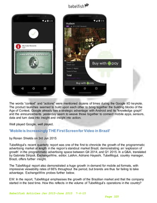 Babelfish Articles Jan 2015-June 2015 7-6-15
Page 325
The words “context” and “actions” were mentioned dozens of times during the Google I/O keynote.
The product launches seemed to build upon each other to bring together the building blocks of the
Age of Context. Google already has a strategic advantage with Android and its “knowledge graph”
and the announcements yesterday seem to weave those together to connect mobile apps, sensors,
data and turn data into insight and insight into action.
Well played Google, well played.
'Mobile is Increasingly THE FirstScreenfor Video in Brazil'
by Ronan Shields on 3rd Jun 2015
TubeMogul’s recent quarterly report was one of the first to chronicle the growth of the programmatic
advertising market at length in the region’s standout market Brazil, demonstrating an ‘explosion of
growth’ in the programmatic advertising space between Q4 2014, and Q1 2015. In a Q&A, translated
by Gabriela Stripoli, ExchangeWire, editor, LatAm, Adriano Hayashi, TubeMogul, country manager,
Brazil, offers further insight.
The TubeMogul report also demonstrated a huge growth in demand for mobile ad formats, with
impressive viewability rates of 66% throughout the period, but brands are thus far failing to take
advantage. ExchangeWire probes further below.
EW: In the report, TubeMogul emphasises the growth of the Brazilian market and that the company
started in the best time. How this reflects in the volume of TubeMogul’s operations in the country?
 