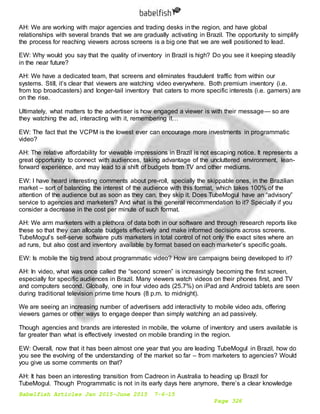 Babelfish Articles Jan 2015-June 2015 7-6-15
Page 326
AH: We are working with major agencies and trading desks in the region, and have global
relationships with several brands that we are gradually activating in Brazil. The opportunity to simplify
the process for reaching viewers across screens is a big one that we are well positioned to lead.
EW: Why would you say that the quality of inventory in Brazil is high? Do you see it keeping steadily
in the near future?
AH: We have a dedicated team, that screens and eliminates fraudulent traffic from within our
systems. Still, it’s clear that viewers are watching video everywhere. Both premium inventory (i.e.
from top broadcasters) and longer-tail inventory that caters to more specific interests (i.e. gamers) are
on the rise.
Ultimately, what matters to the advertiser is how engaged a viewer is with their message— so are
they watching the ad, interacting with it, remembering it…
EW: The fact that the VCPM is the lowest ever can encourage more investments in programmatic
video?
AH: The relative affordability for viewable impressions in Brazil is not escaping notice. It represents a
great opportunity to connect with audiences, taking advantage of the uncluttered environment, lean-
forward experience, and may lead to a shift of budgets from TV and other mediums.
EW: I have heard interesting comments about pre-roll, specially the skippable ones, in the Brazilian
market – sort of balancing the interest of the audience with this format, which takes 100% of the
attention of the audience but as soon as they can, they skip it. Does TubeMogul have an “advisory”
service to agencies and marketers? And what is the general recommendation to it? Specially if you
consider a decrease in the cost per minute of such format.
AH: We arm marketers with a plethora of data both in our software and through research reports like
these so that they can allocate budgets effectively and make informed decisions across screens.
TubeMogul’s self-serve software puts marketers in total control of not only the exact sites where an
ad runs, but also cost and inventory available by format based on each marketer’s specific goals.
EW: Is mobile the big trend about programmatic video? How are campaigns being developed to it?
AH: In video, what was once called the “second screen” is increasingly becoming the first screen,
especially for specific audiences in Brazil. Many viewers watch videos on their phones first, and TV
and computers second. Globally, one in four video ads (25.7%) on iPad and Android tablets are seen
during traditional television prime time hours (8 p.m. to midnight).
We are seeing an increasing number of advertisers add interactivity to mobile video ads, offering
viewers games or other ways to engage deeper than simply watching an ad passively.
Though agencies and brands are interested in mobile, the volume of inventory and users available is
far greater than what is effectively invested on mobile branding in the region.
EW: Overall, now that it has been almost one year that you are leading TubeMogul in Brazil, how do
you see the evolving of the understanding of the market so far – from marketers to agencies? Would
you give us some comments on that?
AH: It has been an interesting transition from Cadreon in Australia to heading up Brazil for
TubeMogul. Though Programmatic is not in its early days here anymore, there’s a clear knowledge
 