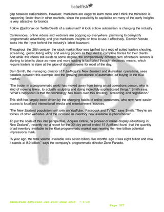 Babelfish Articles Jan 2015-June 2015 7-6-15
Page 327
gap between stakeholders. However, marketers are eager to learn more and I think the transition is
happening faster than in other markets, since the possibility to capitalise on many of the early insights
is very attractive for brands
Follow @adrohax on TwitterDeath of a salesman? A look at how automation is changing the industry
Conferences, online videos and webinars are popping up everywhere promising to demystify
programmatic advertising and give marketers insights on how to use it effectively. Damien Venuto
looks into the hype behind the industry’s latest buzzword.
Throughout the 20th century, the stock market floor was typified by a mob of suited traders shouting,
screaming, gesticulating wildly and waving papers as they vied to complete trades for their clients.
And while this chaos still exists to some degree, the comparatively ordered hum of network servers is
starting to take its place as more and more trading is facilitated through electronic means, which
require traders to stare at the glow of digital screens for most of the day.
Sam Smith, the managing director of TubeMogul’s New Zealand and Australian operations, sees
parallels between this example and the growing prevalence of automated ad buying in the Kiwi
market.
“The trader in a programmatic world has moved away from being an ad operations person, who is
kind of mowing lawns, to actually sculpting and doing incredibly sophisticated things,” Smith says.
“What’s happened is that the technology has taken over this shouting, screaming and negotiation.”
This shift has largely been driven by the changing habits of online consumers, who now have easier
access to local and international media and entertainment sources.
“The New Zealand population isn’t only on YouTube, Facebook and TVNZ,” says Smith. “They’re on
tonnes of other websites. And the increase in inventory now available is phenomenal.”
To put the scale of this into perspective, Acquire Online, “a pioneer of online display advertising in
New Zealand”, recently ran a report for the 30-day period ended 15 April and found that the quantity
of ad inventory available in the Kiwi programmatic market was nearing the nine billion potential
impressions mark.
“A year ago, the total volume available was seven billion, five months ago it was eight billion and now
it stands at 8.9 billion,” says the company’s programmatic director Zane Furtado.
 