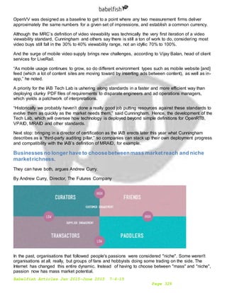 Babelfish Articles Jan 2015-June 2015 7-6-15
Page 329
OpenVV was designed as a baseline to get to a point where any two measurement firms deliver
approximately the same numbers for a given set of impressions, and establish a common currency.
Although the MRC’s definition of video viewability was technically the very first iteration of a video
viewability standard, Cunningham and others say there is still a ton of work to do, considering most
video buys still fall in the 30% to 40% viewability range, not an idyllic 70% to 100%.
And the surge of mobile video supply brings new challenges, according to Vijay Balan, head of client
services for LiveRail.
“As mobile usage continues to grow, so do different environment types such as mobile website [and]
feed (which a lot of content sites are moving toward by inserting ads between content), as well as in-
app,” he noted.
A priority for the IAB Tech Lab is ushering along standards in a faster and more efficient way than
deploying clunky PDF files of requirements to disparate engineers and ad operations managers,
which yields a patchwork of interpretations.
“Historically we probably haven’t done a really good job putting resources against these standards to
evolve them as quickly as the market needs them,” said Cunningham. Hence, the development of the
Tech Lab, which will oversee how technology is deployed beyond simple definitions for OpenRTB,
VPAID, MRAID and other standards.
Next stop: bringing in a director of certification as the IAB erects later this year what Cunningham
describes as a “third-party auditing pillar,” so companies can stack up their own deployment progress
and compatibility with the IAB’s definition of MRAID, for example.
Businesses no longer have to choosebetweenmass marketreach and niche
marketrichness.
They can have both, argues Andrew Curry.
By Andrew Curry, Director, The Futures Company
In the past, organisations that followed people's passions were considered "niche". Some weren't
organisations at all, really, but groups of fans and hobbyists doing some trading on the side. The
Internet has changed this entire dynamic. Instead of having to choose between "mass" and "niche",
passion now has mass market potential.
 