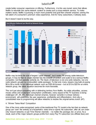 Babelfish Articles Jan 2015-June 2015 7-6-15
Page 33
create better consumer experience or offering. Furthermore, it is this very tunnel vision that allows
Netflix to rebundle this same network content to create such a cross-network service. To make
matters worse, Netflix is pursuing a much more powerful end goal than channel empires: owning the
full extent of a consumer’s premium video experience. And for many subscribers, it already does.
But it doesn’t need to be this way.
Netflix may be twice the size of largest “cable channel”, but it ranks 7th among cable television
groups. It may be that no single channel has the breadth of content and scale to be a serious Netflix
competitor, but their parents certainly do. The future of television is not a la carte networks, but a la
carte network groups (i.e. a rebundled cable package). To that end, many viewers may balk at paying
$6 to $9 a month for an individual network such as CBS All Access – but at $15 to $20 for an entire
network group, the value equation becomes far more favorable.
This isn’t just about competing with or defending territory from Netflix. As cable unbundles, access
moves online and on-demand consumption proliferates, every aspect of the TV business is being
challenged (#1, #4, #7). Individual channel empires, however sensible in a linear delivery
environment, will undermine the user experience, profitability and differentiation. And only a
consolidated view to programming will allow networks to resolve the original series crunch (#7).
4. “Winner Takes Most” Competition
One of the more under-recognized perks of the traditional Pay TV model is the fact that no network
group can “own” the entirety of a household’s video time or spend. No subscriber, after all, can order
only Viacom networks or just Time Warner channels – no matter the package, tier, or price. As a
result, each of the major network groups profits from every Pay TV subscriber (via affiliate fees) and
 
