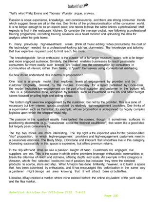 Babelfish Articles Jan 2015-June 2015 7-6-15
Page 330
That's what Philip Evans and Thomas Wurster argue, anyway.
Passion is about experience, knowledge, and connoiseurship, and there are strong consumer trends
which suggest these are all on the rise. One thinks of the professionalisation of the consumer world.
It is no longer enough to be an expert cook; one needs to have the same knives a professional chef
expects to find in the restaurant kitchen. Or consider the average cyclist, now following a professional
training programme, recording training sessions via a heart monitor and uploading the data for
analysis when he gets home.
In many previously high-investment areas (think of music editing, video production), the cost of
the technology needed for a professional-looking job has plummeted. The knowledge and tailoring
that true expertise required used to limit reach. No more.
The knowledgeable fan or enthusiast is the curator of a far larger museum today, with a far larger
and more engaged audience. Similarly, the Internet enables businesses to reach passionate
consumers far more easily: such brands are "pulled" into the conversation by consumers in
communities of interest, rather than having to "push" themselves using conventional marketing.
So how do we understand this in terms of proposition?
One tool is a simple model that explores levels of engagement by provider and by
customer. Originally created by The Futures Company for a report published by Coca-Cola,
the model indicates low engagement on the part of both supplier and customer in the bottom left.
This is a passion-free zone, occupied by retailers such as Poundland in the UK and other budget
stores focused on piling high and selling cheap.
The bottom right sees low engagement by the customer, but not by the provider. This is a zone of
necessary but low- interest goods, provided by relatively high-engagement providers. One thinks of
a supermarket such as Carrefour, for example, whose proposition is underpinned by hugely complex
logistics upon which the shopper must rely.
The passion in this quadrant usually lives behind the scenes, though it sometimes surfaces in
positioning statements (e.g., "passionate about the freshest cauliflower") that seem like a good idea
but largely pass consumers by.
The top two zones are more interesting. The top right is the expected area for the passion-filled
"rich" proposition, in which high-engagement providers and high-engagement customers meet in
a passionate embrace. The Body Shop, L'Occitane and Innocent fruit smoothies live in this category.
Operating successfully in this space is expensive, but offers premium returns.
In the top left hand zone we see a passion sleight of hand. Customers are engaged, but
suppliers are not. This is the space in which online providers leverage enthusiastic communities to
break the dilemma of reach and richness, offering depth and scale. An example in this category is
Amazon, which first selected books not out of passion, but because they were the simplest
products to source, store and ship. What Amazon has done brilliantly, however, is to build a space
that has been colonised by enthusiasts, and it has encouraged this colonisation in the same way
a gardener might design an area knowing that it will attract bees or butterflies.
Likewise, eBay created a market where none existed before: the online equivalent of the yard sale
and the flea market.
 
