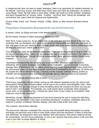 Babelfish Articles Jan 2015-June 2015 7-6-15
Page 331
In categories that have not been so easily leveraged, there is an opportunity for retailers beached by
the Internet. Fans love access. And while every music shop can't have the enthusiasm of London's
iconic Rough Trade, the high street or main street retailer can break out of the mindset of logistics
and stock management by moving online. Curators can thrive here, linking the knowledge and
commitment that exist in both the physical and digital worlds.
Source: Philip Evans and Thomas Wurster (1999), Blown to Bits. Harvard Business School
Press.
Preparation,Preparation:Be prepared for any kind of interview
In person, online, by Skype and even in the dreaded group
By Ed Frankel, Director of Talent Acquisition, MediaCom USA
Well, 2013, it was a good run. As we reflect back on the past year and look ahead to the new one,
remember that our resolutions don't have to just be about eating better and hitting the gym more. In
fact, with many of you just returning from a holiday break, now is the perfect time to create a plan that
will help you reach your career goals in 2014.
First, let's get you ready for the interview experience. There are so many things to keep in mind, so
it's easy to miss something. That's why I've enlisted the help of some of my friends in the industry to
share their own two cents. Through all of our conversations, there was one common theme: come
prepared.
"Spending time researching the company prior to an interview, attending career fair or even
networking with a current employee over coffee can be invaluable," said Liz Soucise, a recruiting
manager here at MediaCom. "I'm not talking about spending hours digging through every article from
the past several years, but you need to devote some time to investigating the company, its clients and
the people who will be interviewing you. Checking out the company website, reading profiles on
LinkedIn and doing some online searches will generally get you what you need to be prepared."
Of course, it's not just about being able to react.
"Part of your preparation should include coming up with relevant questions to ask. It's okay to ask
about generic things, like company culture, but be sure to mix in some more thoughtful ones - show
the interviewer that you care enough to know something about the company for whom you say you
want to work," said Soucise. "For example, you could inquire about a particular client campaign
you've seen, or ask something like, 'I noticed you spent much of your career at a competitor; what
made you move to this company?'"
Remember, though, that being prepared isn't just about dressing the part or saying the right thing.
Technology has introduced a new wave of recruiting techniques, so today's candidates need to be
ready for a number of different interview settings. Let's take a look at the main ones.
The in-person, face-to-face interview
The one-on-one interview is standard fare, but you may find yourself being interviewed by a panel,
and things can get tricky once a third or even fourth person joins the discussion. If there is more than
one interviewer, be prepared to share your attention with each person. One person might be driving
the conversation, but don't focus exclusively on him or her. Assume that every person in the room has
a say in your fate, so equal attention is critical.
 