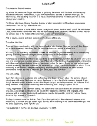 Babelfish Articles Jan 2015-June 2015 7-6-15
Page 332
The phone or Skype interview
My advice for phone and Skype interviews is generally the same, and it's about eliminating any
possible distractions. For example, if you have roommates, be sure to let them know you are
interviewing. The last thing you want is to have a roommate or family member (or even a pet!)
interrupt your meeting.
For Skype interviews, Regina Angeles, director of talent acquisition for Mindshare, encourages
candidates to set the right tone at the start.
"Make sure you have a blank wall or neutral background behind you that won't put off the interviewer.
Once, I interviewed a candidate who had his laptop set up in his bedroom, and I had a direct view of
his unmade bed in the middle of the afternoon. It was very distracting!"
And of course, always test your connection in advance of the call.
The online interview
Employers are experimenting with new forms of online interviewing. Most are generally like Skype,
but some are one-way interviews that the recruiting team can review at a later time.
According to Ty Abernethy, co-founder of Take the Interview, digital interviewing is the most rapidly
growing screening method for organizations hiring campus and junior-level talent.
"Chances are you have or will soon be asked into a digital interview, whether it's a live two-way video
chat or a one-way pre-recorded session," said Abernethy. "The best way to prepare is to embrace the
technology and get comfortable being on a webcam before the event. Queue up your webcam and
practice answering interview questions the same way you might practice in front of the mirror. Focus
on looking at the camera, and play with lighting and background to provide the most optimal
environment. When it's time to interview, just smile, relax and have fun."
The coffee shop
Even if an interview is conducted at a coffee shop or a diner - or even a bar - the general rules of
interviewing still apply. No booze, no messy foods and put your best table manners to work. Even
though the environment may be causal, don't forget that you are being assessed for skills and fit at
every moment. While conversation may flow more easily, don't drop your guard too far.
Finally, regardless of the interview setting, the bottom line boils down to this: be professional and be
prepared. An average candidate can be elevated by appearing informed and engaged, while
someone with a stronger background and resume may be damaged by coming in without having
done the right amount of homework.
So do your research and be flexible. Even if you don't get the job, look at every interview as an
opportunity to practice and get better: if you do that, you'll be sitting in the catbird seat when you find
the exact opportunity that's right for you.
First published in Ad Age On Campus on January 16, 2014.
 