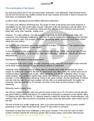 Babelfish Articles Jan 2015-June 2015 7-6-15
Page 333
The media plan of the future
By combining online and TV we can reach larger audiences, more effectively. High demand means
pre-roll and mid-roll ads are a seller's market so we must consider all formats in order to achieve the
best return on investment (ROI).
by Oliver Gertz, Managing Director EMEA, MediaCom Interaction
TV is still a very effective advertising tool. The power of video to tell stories and evoke emotions is
unparalleled by any other push-media channel. Television sells and advertisers see the effect. So it
was no surprise that the TV-advertising market was less affected by the recession and recovered
faster than many other channels, notably print.
However, TV is also suffering. The effectiveness is declining as spots get lost in the clutter and
consumers are increasingly multitasking, using the TV just as background noise in a similar way they
used to consume radio. And younger audiences are moving online, consuming more video content
online than ever before.
The question that advertisers ask media agencies is no longer "TV or online?" The question of the
day is "How to best combine TV with online?"
To find the answer to that question, we must consider three things: Firstly, how do you plan TV and
online reach? Secondly, how do you buy video-reach effectively? And thirdly, how do you measure
effectiveness?
Planning for more reach or more engagement?
TV campaigns build reach quickly. But with increasing reach, more and more spots simply reach the
same heavy viewers because TV has diminishing returns on investment.
Therefore many advertisers look for online video to increase reach while maintaining the same
budget. By shifting the budget for the last TV reach-points into online video, the overall reach can be
increased without spending more money. Other advertisers look for the multiplying effect of cross-
media contacts. Many research studies have shown that delivering the same message through two
channels is more effective than delivering it twice in the same channel. And the opportunity to interact
and click onto the video to get more involved with the offer is an additional benefit. So ideally, the
consumer sees the spot first on TV and then can click on the video ad if the product or offer is
interesting.
Delivering reach in online video
The obvious solution is to buy video ads with the same content as on TV. Pre-roll or mid-roll ads that
are shown before or during long-format TV content that is streamed on-demand on the internet. Many
TV Stations are offering catch-up TV, allowing viewers to watch the shows they missed whenever and
wherever they want. More production companies are also producing high-quality video content just for
the web.
Pre-and mid-rolls are usually single-spots, seen in an active lean-forward mode by active viewers,
generating a much higher impact than the normal TV spot within an ad break.
Advertisers do also face some challenges in this space, however. First of all, the reach of video-
content is limited. Despite the enormous growth rates of video usage, most surfers still consume
 