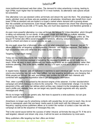 Babelfish Articles Jan 2015-June 2015 7-6-15
Page 334
more traditional text-based web than video. The demand for video advertising is strong, leading to
high CPMs, much higher than for traditional TV in most markets. So alternative web options should
be considered.
One alternative is to use standard online ad-formats and stream the spot into them. The advantage is
nearly unlimited reach as those ads are available on all websites. Advertisers also benefit from much
lower CPMs as standard ads are traded in a buyer's market where demand still is growing slower
than the available ad impressions. Even though effectiveness research has shown that streaming-ads
are not as impactful as pre-rolls or TV spots, they are much less expensive and therefore generate a
higher ROI.
An even more powerful alternative is a new ad format, the targ.ad TV Video-Interstitial, which GroupM
is rolling out exclusively for our clients. A full-screen single spot that runs on multiple websites,
combining the impact of a pre-roll with the reach and cost effectiveness of a regular online ad. The
targ.ad TV format also offers social engagement functions, allowing consumers to comment, rate,
send to a friend and share on social networks as well.
No one could argue that a full-screen video ad is not what consumers want. However, targ.ad TV
allows state-of-the art targeting on demographics, interests and limits the exposure. That leads to
high acceptance rates and rather low skip-rates by the consumer.
Targeting in high-reach media
Today we buy media placements that have high reach and affinity in the defend target groups,
thereby trying to minimise wastage of delivering the message to people we do not really plan to
reach. While we want to reach people with our media placements we do media planning rather than
audience planning. This is the same, whether we buy a TV spot, a print ad or place a banner on a
website.
In digital media, however, ads are delivered in real-time to each individual user. So far, the promise of
one-to-one-marketing has not really been fulfilled, but new targeting technologies are changing that.
While people surf through the web, anonymous user profiles are built with their interests and
combined with aggregated registration data to get demographic information.
Then, when a profile is recognised by the decision engine of the adserver, it is then decided which
campaign and which message to show to the consumer. This is a fundamental change: it is not the
placement of the user visits that defines which ad they see; instead it is the knowledge about the
user's profile and interests. Now, we can target very specific target segments with very specific
messages and offers.
We do no longer have to use generic ads, that have to appeal to a wide audience, but can give
specific users specific messages.
Advertisers no longer pay for advertising contacts with people they do not want to reach, they do not
have to overexpose users that are heavy media users to build reach with the infrequent users:
frequency capping across publishers allows us to control the number of contact a user has with the
campaign as well as the sequence of messages they see.
That is the secret sauce behind the success of rather intrusive ad formats like targ.ad TV. If the ad is
well targeted, relevant and shown only once, it will not be seen as disturbance by most users.
Many publishers offer targeting but their offers are limited
 