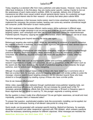 Babelfish Articles Jan 2015-June 2015 7-6-15
Page 335
Today, targeting is a standard offer from many publishers and sales-houses. However, many of those
offers have limitations. In the first place, they are media-owner specific, making it harder to iron out
the weaknesses of each media owner's portfolio. MSN, for example, delivers a lot of Hotmail
impressions but offers more casual content around general-interest topics. So a potential car-buyer
may go to special interest sites for their research - an activity that takes place outside MSN.
The second weakness is that because media owners need to know advertisers' targeting criteria to
implement the campaign, the process involves handing over some very sensitive commercial insight
and consumer profile information to each media partner.
The third weakness is that because different media owners define audiences in different ways,
targeting across a single campaign is not as precise as it could be. As each publisher has their own
targeting system, such campaigns can't take into account total reach across the digital landscape.
Publisher-specific frequency capping has limited effectiveness where over-exposure can be an issue.
Predictive targeting goes beyond reaching the same user again
Behavioural targeting also restricts reach. While you are waiting for evidence of a specific behaviour,
the potential audience is restricted. As a result media agencies and publishers have devised solutions
to these targeting challenges.
To extend the reach of behavioural and other forms of targeting, smart use of data is applied through
predictive targeting. Predictive targeting allows advertisers to match the anonymous profiles of
consumers who exhibit the requisite behaviour with those who are like them in every other key
respect.
This includes offline data such as psychographic profile sand purchase behaviour captured by
research organisations or loyalty card companies, as well as anonymous profile information such as
the search ads they have clicked on. The benefit of predictive targeting is that it extends the target
audience, even for actions such as display retargeting.
Although it's possible to retarget based purely on those who have visited your e-commerce site or
filled out a contact form, for example, predictive targeting adds users with similar profiles to widen the
message. Likewise, search-based targeting strategies can be extended beyond those who have
clicked on a Google keyword by creating a group of those who have a similar profile.
How do we measure effectiveness?
Online video, especially when delivered through sophisticated cross-publisher targeting tools, can
generate enormous efficiencies for advertisers. We can increase the overall reach of the TV
campaign, generate multiplying effects that drive direct response, or fill reach or frequency gaps in
those segments that are harder to reach by TV, like younger segments or working women.
But the question is does it really drive effectiveness? Do we get higher awareness, ad-recall and most
importantly, purchase intent or measured sales?
To answer that question, sophisticated analytics tools like econometric modelling can be applied, but
such tools need continuous tracking of all relevant data points for a long time.
Quick results can be generated with campaign specific tracking. MediaCom Germany, for example,
developed a powerful and rather inexpensive approach with TNS Infratest, which answers questions
about the necessary advertising pressure for different objectives. What messages are mediated the
 