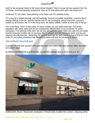 Babelfish Articles Jan 2015-June 2015 7-6-15
Page 336
best? Is the campaign linked to the brand (brand linkage)? And of course the key question from the
TV-Online combined planning perspective: How do TV and online work within the media mix?
Combined TV and online video planning is the future and it is available today
TV is moving to digital channels and will eventually become accurately targetable, a service Sky is
already offering in the UK. And the internet and TV are converging, giving consumers access to
content on all screens, the TV in the living room, the laptop, tablets, mobile at home and on the go.
This is the future. And it is here today. In many markets, we can reach more than 70% of the
population with online video and we can increase the effectiveness of our combined TV-online
campaigns. First planning tools exist, we can buy and optimise online video very well and can target
specific consumer profiles with an accuracy that is unheard of in the broadcast world, and we can
measure the effectiveness. Generating the specific learnings for each brand is a top priority for most
of the TV and online advertisers that MediaCom works with and we are ready to deliver.
‘GhostMalls’Haunt Brazil
A number of malls that opened in the past few years are riddled with high vacancy rates, low traffic
and anemic sales
By MARLA DICKERSON And ROGERIO JELMAYER Updated May 5, 2015 6:28 a.m. ET
SOROCABA, Brazil—Real-estate developers in Brazil nearly doubled the country’s shopping-center
 