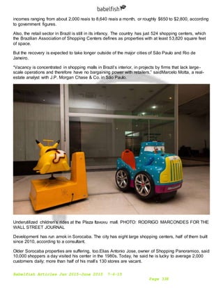 Babelfish Articles Jan 2015-June 2015 7-6-15
Page 338
incomes ranging from about 2,000 reais to 8,640 reais a month, or roughly $650 to $2,800, according
to government figures.
Also, the retail sector in Brazil is still in its infancy. The country has just 524 shopping centers, which
the Brazilian Association of Shopping Centers defines as properties with at least 53,820 square feet
of space.
But the recovery is expected to take longer outside of the major cities of São Paulo and Rio de
Janeiro.
“Vacancy is concentrated in shopping malls in Brazil’s interior, in projects by firms that lack large-
scale operations and therefore have no bargaining power with retailers,” saidMarcelo Motta, a real-
estate analyst with J.P. Morgan Chase & Co. in São Paulo.
Underutilized children’s rides at the Plaza Itavuvu mall. PHOTO: RODRIGO MARCONDES FOR THE
WALL STREET JOURNAL
Development has run amok in Sorocaba. The city has eight large shopping centers, half of them built
since 2010, according to a consultant.
Older Sorocaba properties are suffering, too.Elias Antonio Jose, owner of Shopping Panoramico, said
10,000 shoppers a day visited his center in the 1980s. Today, he said he is lucky to average 2,000
customers daily; more than half of his mall’s 130 stores are vacant.
 