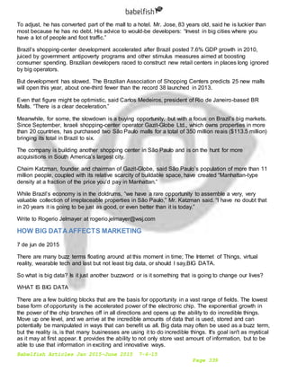 Babelfish Articles Jan 2015-June 2015 7-6-15
Page 339
To adjust, he has converted part of the mall to a hotel. Mr. Jose, 83 years old, said he is luckier than
most because he has no debt. His advice to would-be developers: “Invest in big cities where you
have a lot of people and foot traffic.”
Brazil’s shopping-center development accelerated after Brazil posted 7.6% GDP growth in 2010,
juiced by government antipoverty programs and other stimulus measures aimed at boosting
consumer spending. Brazilian developers raced to construct new retail centers in places long ignored
by big operators.
But development has slowed. The Brazilian Association of Shopping Centers predicts 25 new malls
will open this year, about one-third fewer than the record 38 launched in 2013.
Even that figure might be optimistic, said Carlos Medeiros, president of Rio de Janeiro-based BR
Malls. “There is a clear deceleration.”
Meanwhile, for some, the slowdown is a buying opportunity, but with a focus on Brazil’s big markets.
Since September, Israeli shopping-center operator Gazit-Globe Ltd., which owns properties in more
than 20 countries, has purchased two São Paulo malls for a total of 350 million reais ($113.5 million)
bringing its total in Brazil to six.
The company is building another shopping center in São Paulo and is on the hunt for more
acquisitions in South America’s largest city.
Chaim Katzman, founder and chairman of Gazit-Globe, said São Paulo’s population of more than 11
million people, coupled with its relative scarcity of buildable space, have created “Manhattan-type
density at a fraction of the price you’d pay in Manhattan.”
While Brazil’s economy is in the doldrums, “we have a rare opportunity to assemble a very, very
valuable collection of irreplaceable properties in São Paulo,” Mr. Katzman said. “I have no doubt that
in 20 years it is going to be just as good, or even better than it is today.”
Write to Rogerio Jelmayer at rogerio.jelmayer@wsj.com
HOW BIG DATA AFFECTS MARKETING
7 de jun de 2015
There are many buzz terms floating around at this moment in time; The Internet of Things, virtual
reality, wearable tech and last but not least big data, or should I say,BIG DATA.
So what is big data? Is it just another buzzword or is it something that is going to change our lives?
WHAT IS BIG DATA
There are a few building blocks that are the basis for opportunity in a vast range of fields. The lowest
base form of opportunity is the accelerated power of the electronic chip. The exponential growth in
the power of the chip branches off in all directions and opens up the ability to do incredible things.
Move up one level, and we arrive at the incredible amounts of data that is used, stored and can
potentially be manipulated in ways that can benefit us all. Big data may often be used as a buzz term,
but the reality is, is that many businesses are using it to do incredible things. It's goal isn't as mystical
as it may at first appear. It provides the ability to not only store vast amount of information, but to be
able to use that information in exciting and innovative ways.
 