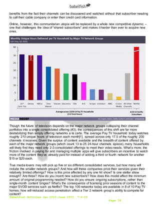 Babelfish Articles Jan 2015-June 2015 7-6-15
Page 34
benefits from the fact their channels can be discovered and watched without that subscriber needing
to call their cable company or enter their credit card information.
Online, however, this communitarian utopia will be replaced by a whole new competitive dynamic –
one that challenges the idea of “shared subscribers” and makes it harder than ever to acquire new
ones.
Though the future of television depends on the major network groups collapsing their channel
portfolios into a single consolidated offering (#3), the consequences of this shift are far more
destabilizing than simply offering networks a la carte. The average Pay TV household today watches
roughly 210 unique hours of television each month[1], spread across only 17.5 of the roughly 200
channels it receives. Given the surplus of content available and the breadth of content offered by
each of the major network groups (which count 13 to 25 24-hour channels apiece), many households
will likely find they need only 2-3 consolidated offerings to meet their video needs. What’s more, the
friction involved in paying for and managing multiple apps will give subscribers an incentive to watch
more of the content they’ve already paid for instead of adding a third or fourth network for another
$10 or $20 each.
True media lovers may still pick up five or six different consolidated services, but how many will
include the smaller network groups? And how will these companies price their services given their
relatively limited offerings? How is this price affected by any one hit show? Is one stellar show
enough? Are three? How do you incent new subscribers? How does this model affect the minimum
amount of original programming needed? How do you ensure ongoing subscriptions, rather than
single-month content binges? What’s the consequence of licensing prior seasons of content to the
major SVOD services such as Netflix? The top 100 networks today are available in 8 of 10 Pay TV
homes; how will reduced access penetration affect a Tier 2 network group’s ability to compete for
content?
 