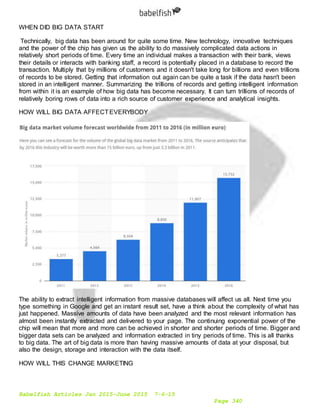 Babelfish Articles Jan 2015-June 2015 7-6-15
Page 340
WHEN DID BIG DATA START
Technically, big data has been around for quite some time. New technology, innovative techniques
and the power of the chip has given us the ability to do massively complicated data actions in
relatively short periods of time. Every time an individual makes a transaction with their bank, views
their details or interacts with banking staff, a record is potentially placed in a database to record the
transaction. Multiply that by millions of customers and it doesn't take long for billions and even trillions
of records to be stored. Getting that information out again can be quite a task if the data hasn't been
stored in an intelligent manner. Summarizing the trillions of records and getting intelligent information
from within it is an example of how big data has become necessary. It can turn trillions of records of
relatively boring rows of data into a rich source of customer experience and analytical insights.
HOW WILL BIG DATA AFFECTEVERYBODY
The ability to extract intelligent information from massive databases will affect us all. Next time you
type something in Google and get an instant result set, have a think about the complexity of what has
just happened. Massive amounts of data have been analyzed and the most relevant information has
almost been instantly extracted and delivered to your page. The continuing exponential power of the
chip will mean that more and more can be achieved in shorter and shorter periods of time. Bigger and
bigger data sets can be analyzed and information extracted in tiny periods of time. This is all thanks
to big data. The art of big data is more than having massive amounts of data at your disposal, but
also the design, storage and interaction with the data itself.
HOW WILL THIS CHANGE MARKETING
 