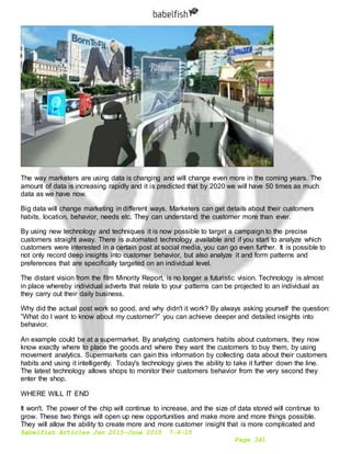 Babelfish Articles Jan 2015-June 2015 7-6-15
Page 341
The way marketers are using data is changing and will change even more in the coming years. The
amount of data is increasing rapidly and it is predicted that by 2020 we will have 50 times as much
data as we have now.
Big data will change marketing in different ways. Marketers can get details about their customers
habits, location, behavior, needs etc. They can understand the customer more than ever.
By using new technology and techniques it is now possible to target a campaign to the precise
customers straight away. There is automated technology available and if you start to analyze which
customers were interested in a certain post at social media, you can go even further. It is possible to
not only record deep insights into customer behavior, but also analyze it and form patterns and
preferences that are specifically targeted on an individual level.
The distant vision from the film Minority Report, is no longer a futuristic vision. Technology is almost
in place whereby individual adverts that relate to your patterns can be projected to an individual as
they carry out their daily business.
Why did the actual post work so good, and why didn't it work? By always asking yourself the question:
”What do I want to know about my customer?” you can achieve deeper and detailed insights into
behavior.
An example could be at a supermarket. By analyzing customers habits about customers, they now
know exactly where to place the goods and where they want the customers to buy them, by using
movement analytics. Supermarkets can gain this information by collecting data about their customers
habits and using it intelligently. Today's technology gives the ability to take it further down the line.
The latest technology allows shops to monitor their customers behavior from the very second they
enter the shop.
WHERE WILL IT END
It won't. The power of the chip will continue to increase, and the size of data stored will continue to
grow. These two things will open up new opportunities and make more and more things possible.
They will allow the ability to create more and more customer insight that is more complicated and
 