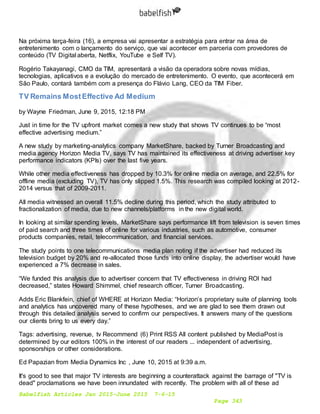 Babelfish Articles Jan 2015-June 2015 7-6-15
Page 343
Na próxima terça-feira (16), a empresa vai apresentar a estratégia para entrar na área de
entretenimento com o lançamento do serviço, que vai acontecer em parceria com provedores de
conteúdo (TV Digital aberta, Netflix, YouTube e Self TV).
Rogério Takayanagi, CMO da TIM, apresentará a visão da operadora sobre novas mídias,
tecnologias, aplicativos e a evolução do mercado de entretenimento. O evento, que acontecerá em
São Paulo, contará também com a presença do Flávio Lang, CEO da TIM Fiber.
TV Remains MostEffective Ad Medium
by Wayne Friedman, June 9, 2015, 12:18 PM
Just in time for the TV upfront market comes a new study that shows TV continues to be “most
effective advertising medium.”
A new study by marketing-analytics company MarketShare, backed by Turner Broadcasting and
media agency Horizon Media TV, says TV has maintained its effectiveness at driving advertiser key
performance indicators (KPIs) over the last five years.
While other media effectiveness has dropped by 10.3% for online media on average, and 22.5% for
offline media (excluding TV), TV has only slipped 1.5%. This research was compiled looking at 2012-
2014 versus that of 2009-2011.
All media witnessed an overall 11.5% decline during this period, which the study attributed to
fractionalization of media, due to new channels/platforms in the new digital world.
In looking at similar spending levels, MarketShare says performance lift from television is seven times
of paid search and three times of online for various industries, such as automotive, consumer
products companies, retail, telecommunication, and financial services.
The study points to one telecommunications media plan noting if the advertiser had reduced its
television budget by 20% and re-allocated those funds into online display, the advertiser would have
experienced a 7% decrease in sales.
“We funded this analysis due to advertiser concern that TV effectiveness in driving ROI had
decreased,” states Howard Shimmel, chief research officer, Turner Broadcasting.
Adds Eric Blankfein, chief of WHERE at Horizon Media: “Horizon’s proprietary suite of planning tools
and analytics has uncovered many of these hypotheses, and we are glad to see them drawn out
through this detailed analysis served to confirm our perspectives. It answers many of the questions
our clients bring to us every day.”
Tags: advertising, revenue, tv Recommend (6) Print RSS All content published by MediaPost is
determined by our editors 100% in the interest of our readers ... independent of advertising,
sponsorships or other considerations.
Ed Papazian from Media Dynamics Inc , June 10, 2015 at 9:39 a.m.
It's good to see that major TV interests are beginning a counterattack against the barrage of "TV is
dead" proclamations we have been innundated with recently. The problem with all of these ad
 