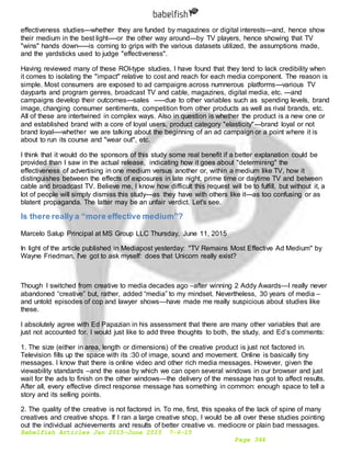 Babelfish Articles Jan 2015-June 2015 7-6-15
Page 344
effectiveness studies---whether they are funded by magazines or digital interests---and, hence show
their medium in the best light----or the other way around---by TV players, hence showing that TV
"wins" hands down-----is coming to grips with the various datasets utilized, the assumptions made,
and the yardsticks used to judge "effectiveness".
Having reviewed many of these ROI-type studies, I have found that they tend to lack credibility when
it comes to isolating the "impact" relative to cost and reach for each media component. The reason is
simple. Most consumers are exposed to ad campaigns across numnerous platforms---various TV
dayparts and program genres, broadcast TV and cable, magazines, digital media, etc. ---and
campaigns develop their outcomes---sales -----due to other variables such as spending levels, brand
image, changing consumer sentiments, competition from other products as well as rival brands, etc.
All of these are intertwined in complex ways. Also in question is whether the product is a new one or
and established brand with a core of loyal users, product category "elasticity"---brand loyal or not
brand loyal----whether we are talking about the beginning of an ad campaign or a point where it is
about to run its course and "wear out", etc.
I think that it would do the sponsors of this study some real benefit if a better explanation could be
provided than I saw in the actual release, indicating how it goes about "determining" the
effectiveness of advertising in one medium versus another or, within a medium like TV, how it
distinguishes between the effects of exposures in late night, prime time or daytime TV and between
cable and broadcast TV. Believe me, I know how difficult this request will be to fulfill, but without it, a
lot of people will simply dismiss this study---as they have with others like it---as too confusing or as
blatent propaganda. The latter may be an unfair verdict. Let's see.
Is there really a “more effective medium”?
Marcelo Salup Principal at MS Group LLC Thursday, June 11, 2015
In light of the article published in Mediapost yesterday: "TV Remains Most Effective Ad Medium" by
Wayne Friedman, I've got to ask myself: does that Unicorn really exist?
Though I switched from creative to media decades ago –after winning 2 Addy Awards—I really never
abandoned “creative” but, rather, added “media” to my mindset. Nevertheless, 30 years of media –
and untold episodes of cop and lawyer shows—have made me really suspicious about studies like
these.
I absolutely agree with Ed Papazian in his assessment that there are many other variables that are
just not accounted for. I would just like to add three thoughts to both, the study, and Ed’s comments:
1. The size (either in area, length or dimensions) of the creative product is just not factored in.
Television fills up the space with its :30 of image, sound and movement. Online is basically tiny
messages. I know that there is online video and other rich media messages. However, given the
viewability standards –and the ease by which we can open several windows in our browser and just
wait for the ads to finish on the other windows—the delivery of the message has got to affect results.
After all, every effective direct response message has something in common: enough space to tell a
story and its selling points.
2. The quality of the creative is not factored in. To me, first, this speaks of the lack of spine of many
creatives and creative shops. If I ran a large creative shop, I would be all over these studies pointing
out the individual achievements and results of better creative vs. mediocre or plain bad messages.
 