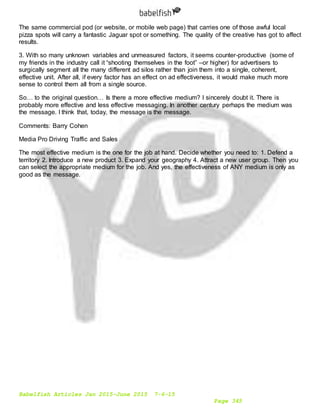Babelfish Articles Jan 2015-June 2015 7-6-15
Page 345
The same commercial pod (or website, or mobile web page) that carries one of those awful local
pizza spots will carry a fantastic Jaguar spot or something. The quality of the creative has got to affect
results.
3. With so many unknown variables and unmeasured factors, it seems counter-productive (some of
my friends in the industry call it “shooting themselves in the foot” –or higher) for advertisers to
surgically segment all the many different ad silos rather than join them into a single, coherent,
effective unit. After all, if every factor has an effect on ad effectiveness, it would make much more
sense to control them all from a single source.
So… to the original question… Is there a more effective medium? I sincerely doubt it. There is
probably more effective and less effective messaging. In another century perhaps the medium was
the message. I think that, today, the message is the message.
Comments: Barry Cohen
Media Pro Driving Traffic and Sales
The most effective medium is the one for the job at hand. Decide whether you need to: 1. Defend a
territory 2. Introduce a new product 3. Expand your geography 4. Attract a new user group. Then you
can select the appropriate medium for the job. And yes, the effectiveness of ANY medium is only as
good as the message.
 