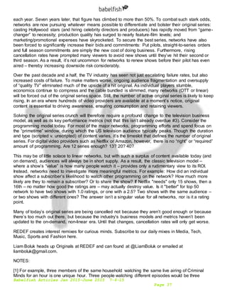 Babelfish Articles Jan 2015-June 2015 7-6-15
Page 37
each year. Seven years later, that figure has climbed to more than 50%. To combat such stark odds,
networks are now pursuing whatever means possible to differentiate and bolster their original series:
casting Hollywood stars (and hiring celebrity directors and producers) has rapidly moved from “game-
changer” to necessity; production quality has surged to nearly feature-film levels; and
marketing/promotional expenses have skyrocketed. To secure the best series, networks have also
been forced to significantly increase their bids and commitments: Put pilots, straight-to-series orders
and full season commitments are simply the new cost of doing business. Furthermore, rising
cancellation rates have prompted many viewers to avoid new shows until they’ve hit their second or
third season. As a result, it’s not uncommon for networks to renew shows before their pilot has even
aired – thereby increasing downside risk considerably.
Over the past decade and a half, the TV industry has seen not just escalating failure rates, but also
increased costs of failure. To make matters worse, ongoing audience fragmentation and oversupply
of “quality TV” eliminated much of the upside of a hit original. As individual players stumble,
economics continue to compress and the cable bundled is slimmed, many networks (OTT or linear)
will be forced out of the original series space. Still, the number of active original series is likely to keep
rising. In an era where hundreds of video providers are available at a moment’s notice, original
content is essential to driving awareness, ensuring consumption and retaining viewers.
Solving the original series crunch will therefore require a profound change to the television business
model, as well as its key performance metrics (not that this isn’t already overdue #3). Consider the
programming model today. For most of the major networks, programming efforts and spend focus on
the “primetime” window, during which the US television audience typically peaks. Though the duration
and type (scripted v. unscripted) of content varies, it’s the timeslot that defines the number of original
series. For digital video providers such as Netflix or Amazon, however, there is no “right” or “required”
amount of programming. Are 12 series enough? 13? 20? 40?
This may be of little solace to linear networks, but with such a surplus of content available today (and
on demand), audiences will always be in short supply. As a result, the classic television model –
where a show’s “value” is how many people watch it – provides only a rudimentary view to its ROI.
Instead, networks need to investigate more meaningful metrics. For example: How did an individual
show affect a subscriber’s likelihood to watch other programming on the network? How much more
likely are they to remain a subscriber? Or to share the show? If Netflix "needs" only 15 shows, then a
16th – no matter how good the ratings are – may actually destroy value. Is it "better" for top 50
network to have two shows with 1.0 ratings, or one with a 2.5? Two shows with the same audience –
or two shows with different ones? The answer isn’t a singular value for all networks, nor is it a rating
point.
Many of today’s original series are being cancelled not because they aren’t good enough or because
there’s too much out there, but because the industry’s business models and metrics haven’t been
updated to the on-demand, non-linear era. Until that changes, cancellation rates will only get worse.
REDEF creates interest remixes for curious minds. Subscribe to our daily mixes in Media, Tech,
Music, Sports and Fashion here.
Liam Boluk heads up Originals at REDEF and can found at @LiamBoluk or emailed at
liamboluk@gmail.com.
NOTES:
[1] For example, three members of the same household watching the same live airing of Criminal
Minds for an hour is one unique hour. Three people watching different episodes would be three
 